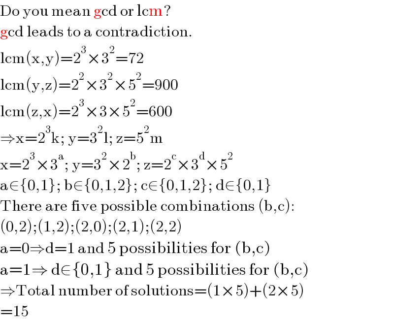 Do you mean gcd or lcm?  gcd leads to a contradiction.  lcm(x,y)=2^3 ×3^2 =72  lcm(y,z)=2^2 ×3^2 ×5^2 =900  lcm(z,x)=2^3 ×3×5^2 =600  ⇒x=2^3 k; y=3^2 l; z=5^2 m  x=2^3 ×3^a ; y=3^2 ×2^b ; z=2^c ×3^d ×5^2   a∈{0,1}; b∈{0,1,2}; c∈{0,1,2}; d∈{0,1}  There are five possible combinations (b,c):  (0,2);(1,2);(2,0);(2,1);(2,2)  a=0⇒d=1 and 5 possibilities for (b,c)  a=1⇒ d∈{0,1} and 5 possibilities for (b,c)  ⇒Total number of solutions=(1×5)+(2×5)  =15  