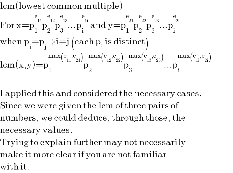 lcm(lowest common multiple)  For x=p_1 ^e_(11)  p_2 ^e_(12)  p_3 ^e_(13)  ...p_i ^e_(1i)   and y=p_1 ^e_(21)  p_2 ^e_(22)  p_3 ^e_(23)  ...p_i ^e_(2i)    when p_i =p_j ⇒i=j (each p_i  is distinct)  lcm(x,y)=p_1 ^(max(e_(11) ,e_(21) )) p_2 ^(max(e_(12) ,e_(22) )) p_3 ^(max(e_(13) ,e_(23) )) ...p_i ^(max(e_(1i) ,e_(2i) ))     I applied this and considered the necessary cases.  Since we were given the lcm of three pairs of  numbers, we could deduce, through those, the  necessary values.   Trying to explain further may not necessarily  make it more clear if you are not familiar  with it.  