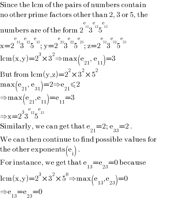 Since the lcm of the pairs of numbers contain  no other prime factors other than 2, 3 or 5, the  numbers are of the form 2^e_(i1)  3^e_(i2)  5^e_(i3)    x=2^e_(11)  3^e_(12)  5^e_(13)  ; y=2^e_(21)  3^e_(22)  5^e_(23)  ; z=2^e_(31)  3^e_(32)  5^e_(33)    lcm(x,y)=2^3 ×3^2 ⇒max(e_(21) , e_(11) )=3  But from lcm(y,z)=2^2 ×3^2 ×5^2   max(e_(21) , e_(31) )=2⇒e_(21) ≤2   ⇒max(e_(21) ,e_(11) )=e_(11) =3  ⇒x=2^3 3^e_(12)  5^e_(13)    Similarly, we can get that e_(21) =2; e_(33) =2 .  We can then continue to find possible values for  the other exponents(e_i ) .  For instance, we get that e_(13) =e_(23) =0 because  lcm(x,y)=2^3 ×3^2 ×5^0 ⇒max(e_(13) ,e_(23) )=0  ⇒e_(13) =e_(23) =0  