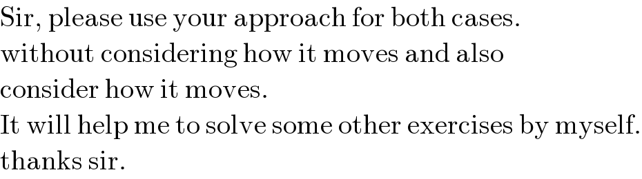 Sir, please use your approach for both cases.  without considering how it moves and also  consider how it moves.  It will help me to solve some other exercises by myself.  thanks sir.  