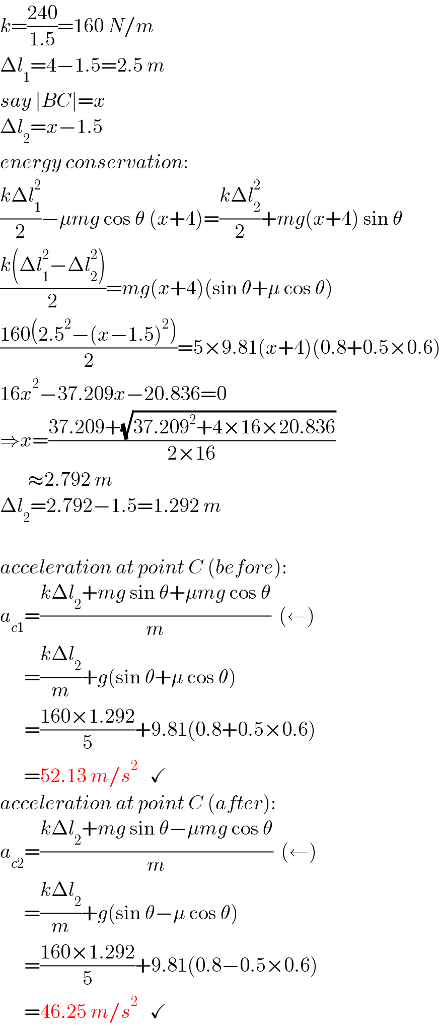 k=((240)/(1.5))=160 N/m  Δl_1 =4−1.5=2.5 m  say ∣BC∣=x  Δl_2 =x−1.5  energy conservation:  ((kΔl_1 ^2 )/2)−μmg cos θ (x+4)=((kΔl_2 ^2 )/2)+mg(x+4) sin θ  ((k(Δl_1 ^2 −Δl_2 ^2 ))/2)=mg(x+4)(sin θ+μ cos θ)  ((160(2.5^2 −(x−1.5)^2 ))/2)=5×9.81(x+4)(0.8+0.5×0.6)  16x^2 −37.209x−20.836=0  ⇒x=((37.209+(√(37.209^2 +4×16×20.836)))/(2×16))         ≈2.792 m  Δl_2 =2.792−1.5=1.292 m    acceleration at point C (before):  a_(c1) =((kΔl_2 +mg sin θ+μmg cos θ)/m)  (←)        =((kΔl_2 )/m)+g(sin θ+μ cos θ)        =((160×1.292)/5)+9.81(0.8+0.5×0.6)        =52.13 m/s^2    ✓  acceleration at point C (after):  a_(c2) =((kΔl_2 +mg sin θ−μmg cos θ)/m)  (←)        =((kΔl_2 )/m)+g(sin θ−μ cos θ)        =((160×1.292)/5)+9.81(0.8−0.5×0.6)        =46.25 m/s^2    ✓  