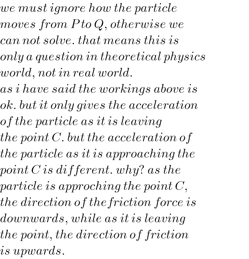 we must ignore how the particle  moves from P to Q, otherwise we  can not solve. that means this is  only a question in theoretical physics  world, not in real world.  as i have said the workings above is  ok. but it only gives the acceleration  of the particle as it is leaving  the point C. but the acceleration of   the particle as it is approaching the  point C is different. why? as the  particle is approching the point C,  the direction of thefriction force is  downwards, while as it is leaving  the point, the direction of friction  is upwards.  