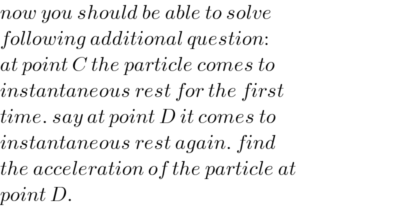 now you should be able to solve  following additional question:  at point C the particle comes to   instantaneous rest for the first  time. say at point D it comes to  instantaneous rest again. find  the acceleration of the particle at  point D.  