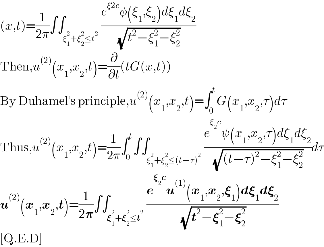 (x,t)=(1/(2π))∫∫_(ξ_1 ^2 +ξ_2 ^2 ≤t^2 ) ((e^(ξ2c) φ(ξ_1 ,ξ_2 )dξ_1 dξ_2 )/( (√(t^2 −ξ_1 ^2 −ξ_2 ^2 ))))  Then,u^((2)) (x_1 ,x_2 ,t)=(∂/∂t)(tG(x,t))  By Duhamel^, s principle,u^((2)) (x_1 ,x_2 ,t)=∫_0 ^t G(x_1 ,x_2 ,τ)dτ  Thus,u^((2)) (x_1 ,x_2 ,t)=(1/(2π))∫_0 ^t ∫∫_(ξ_1 ^2 +ξ_2 ^2 ≤(t−τ)^2 ) ((e^(ξ_2 c) ψ(x_1 ,x_2 ,τ)dξ_1 dξ_2 )/( (√((t−τ)^2 −ξ_1 ^2 −ξ_2 ^2 ))))dτ  u^((2)) (x_1 ,x_2 ,t)=(1/(2𝛑))∫∫_(𝛏_1 ^2 +𝛏_2 ^2 ≤t^2 ) ((e^(𝛏_2 c) u^((1)) (x_1 ,x_2 ,𝛏_1 )d𝛏_1 d𝛏_2 )/( (√(t^2 −𝛏_1 ^2 −𝛏_2 ^2 ))))  [Q.E.D]  