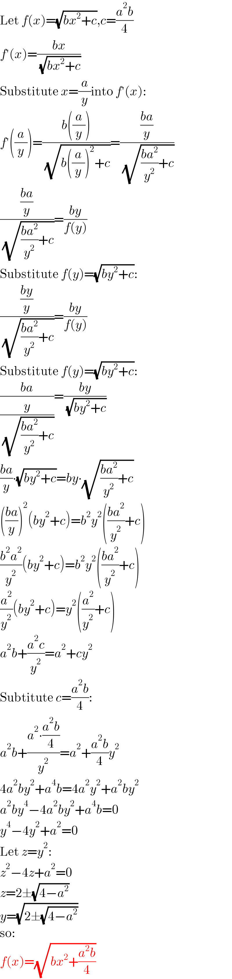 Let f(x)=(√(bx^2 +c)),c=((a^2 b)/4)  f′(x)=((bx)/( (√(bx^2 +c))))  Substitute x=(a/y)into f′(x):  f′((a/y))=((b((a/y)))/( (√(b((a/y))^2 +c))))=(((ba)/y)/( (√(((ba^2 )/y^2 )+c))))  (((ba)/y)/( (√(((ba^2 )/y^2 )+c))))=((by)/(f(y)))  Substitute f(y)=(√(by^2 +c)):  (((by)/y)/( (√(((ba^2 )/y^2 )+c))))=((by)/(f(y)))  Substitute f(y)=(√(by^2 +c)):  ((ba)/(y/( (√(((ba^2 )/y^2 )+c)))))=((by)/( (√(by^2 +c))))  ((ba)/y)∙(√(by^2 +c))=by∙(√(((ba^2 )/y^2 )+c))  (((ba)/y))^2 (by^2 +c)=b^2 y^2 (((ba^2 )/y^2 )+c)  ((b^2 a^2 )/y^2 )(by^2 +c)=b^2 y^2 (((ba^2 )/y^2 )+c)  (a^2 /y^2 )(by^2 +c)=y^2 ((a^2 /y^2 )+c)  a^2 b+((a^2 c)/y^2 )=a^2 +cy^2   Subtitute c=((a^2 b)/4):  a^2 b+((a^2 ∙((a^2 b)/4))/y^2 )=a^2 +((a^2 b)/4)y^2   4a^2 by^2 +a^4 b=4a^2 y^2 +a^2 by^2   a^2 by^4 −4a^2 by^2 +a^4 b=0  y^4 −4y^2 +a^2 =0  Let z=y^2 :  z^2 −4z+a^2 =0  z=2±(√(4−a^2 ))  y=(√(2±(√(4−a^2 ))))  so:  f(x)=(√(bx^2 +((a^2 b)/4)))  