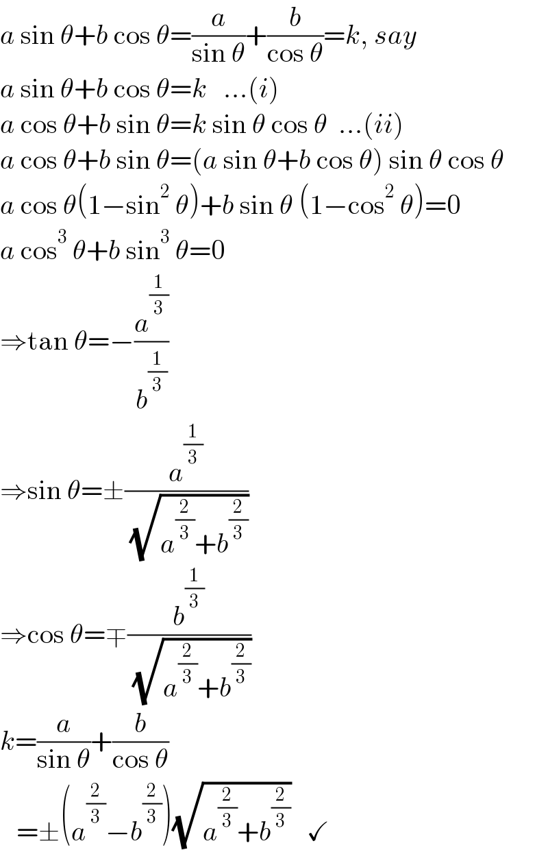 a sin θ+b cos θ=(a/(sin θ))+(b/(cos θ))=k, say  a sin θ+b cos θ=k   ...(i)  a cos θ+b sin θ=k sin θ cos θ  ...(ii)  a cos θ+b sin θ=(a sin θ+b cos θ) sin θ cos θ  a cos θ(1−sin^2  θ)+b sin θ (1−cos^2  θ)=0  a cos^3  θ+b sin^3  θ=0  ⇒tan θ=−(a^(1/3) /b^(1/3) )  ⇒sin θ=±(a^(1/3) /( (√(a^(2/3) +b^(2/3) ))))  ⇒cos θ=∓(b^(1/3) /( (√(a^(2/3) +b^(2/3) ))))  k=(a/(sin θ))+(b/(cos θ))     =±(a^(2/3) −b^(2/3) )(√(a^(2/3) +b^(2/3) ))   ✓  