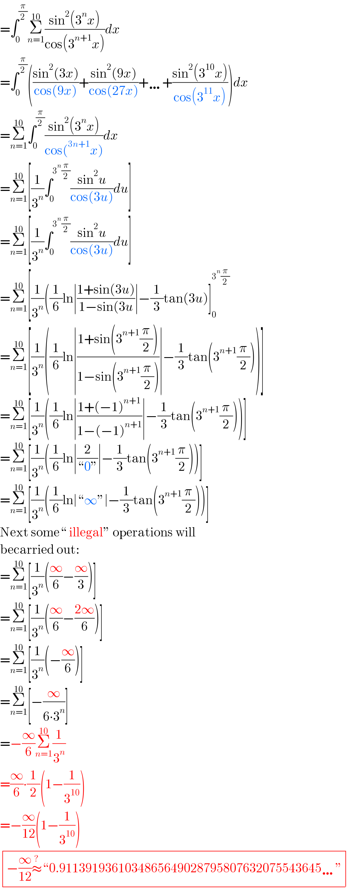 =∫_0 ^(π/2) Σ_(n=1) ^(10) ((sin^2 (3^n x))/(cos(3^(n+1) x)))dx  =∫_0 ^(π/2) (((sin^2 (3x))/(cos(9x)))+((sin^2 (9x))/(cos(27x)))+…+((sin^2 (3^(10) x))/(cos(3^(11) x))))dx  =Σ_(n=1) ^(10) ∫_0 ^(π/2) ((sin^2 (3^n x))/(cos(^(3n+1) x)))dx  =Σ_(n=1) ^(10) [(1/3^n )∫_0 ^(3^n (π/2)) ((sin^2 u)/(cos(3u)))du]  =Σ_(n=1) ^(10) [(1/3^n )∫_0 ^(3^n (π/2)) ((sin^2 u)/(cos(3u)))du]  =Σ_(n=1) ^(10) [(1/3^n )((1/6)ln∣((1+sin(3u))/(1−sin(3u))∣−(1/3)tan(3u)]_0 ^(3^n (π/2))   =Σ_(n=1) ^(10) [(1/3^n )((1/6)ln∣((1+sin(3^(n+1) (π/2)))/(1−sin(3^(n+1) (π/2))))∣−(1/3)tan(3^(n+1) (π/2)))]  =Σ_(n=1) ^(10) [(1/3^n )((1/6)ln∣((1+(−1)^(n+1) )/(1−(−1)^(n+1) ))∣−(1/3)tan(3^(n+1) (π/2)))]  =Σ_(n=1) ^(10) [(1/3^n )((1/6)ln∣(2/(“0”))∣−(1/3)tan(3^(n+1) (π/2)))]  =Σ_(n=1) ^(10) [(1/3^n )((1/6)ln∣“∞”∣−(1/3)tan(3^(n+1) (π/2)))]  Next some“ illegal” operations will   becarried out:  =Σ_(n=1) ^(10) [(1/3^n )((∞/6)−(∞/3))]  =Σ_(n=1) ^(10) [(1/3^n )((∞/6)−((2∞)/6))]  =Σ_(n=1) ^(10) [(1/3^n )(−(∞/6))]  =Σ_(n=1) ^(10) [−(∞/(6∙3^n ))]  =−(∞/6)Σ_(n=1) ^(10) (1/3^n )  =(∞/6)∙(1/2)(1−(1/3^(10) ))  =−(∞/(12))(1−(1/3^(10) ))   determinant (((−(∞/(12))≈^? “0.9113919361034865649028795807632075543645…”)))  