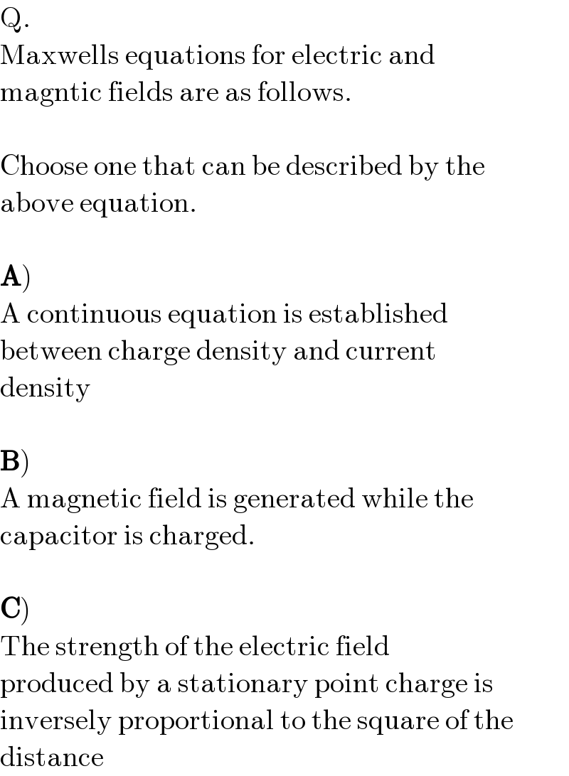 Q.  Maxwells equations for electric and  magntic fields are as follows.     Choose one that can be described by the  above equation.     A)  A continuous equation is established  between charge density and current  density     B)  A magnetic field is generated while the  capacitor is charged.     C)  The strength of the electric field   produced by a stationary point charge is  inversely proportional to the square of the  distance  