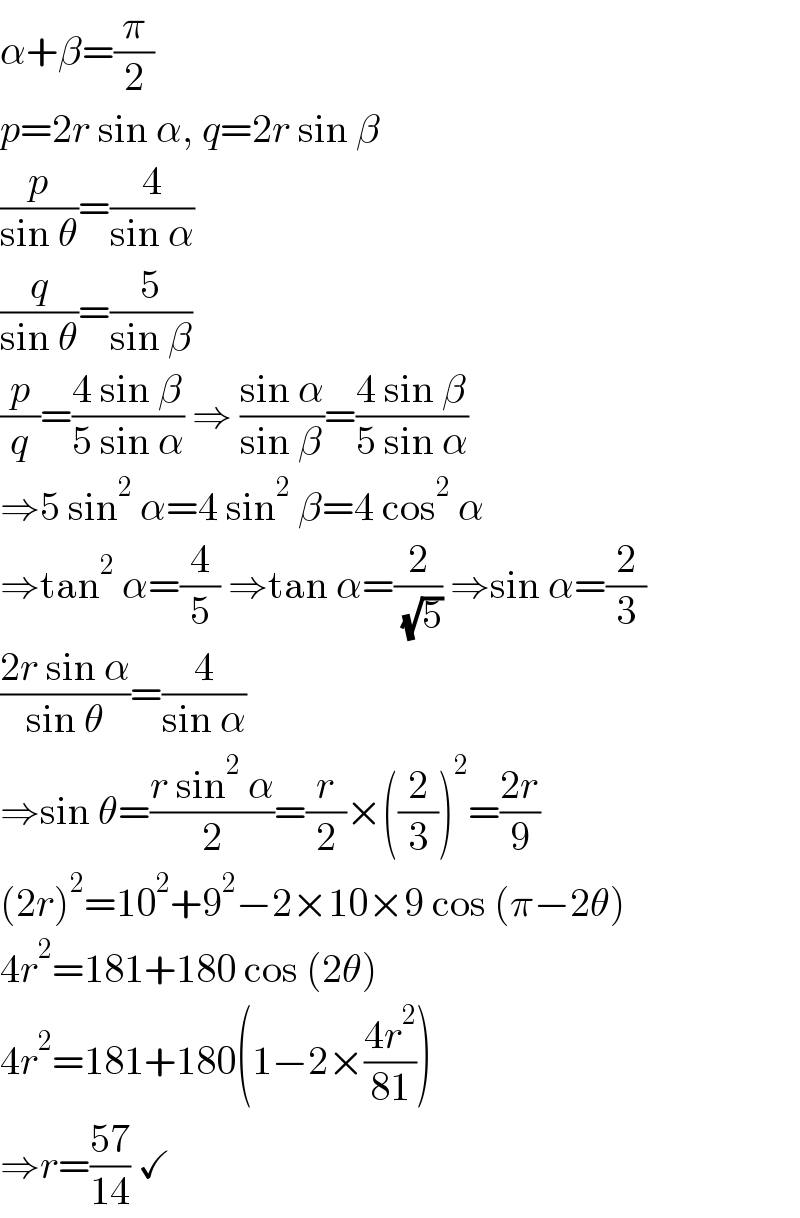 α+β=(π/2)  p=2r sin α, q=2r sin β  (p/(sin θ))=(4/(sin α))  (q/(sin θ))=(5/(sin β))  (p/q)=((4 sin β)/(5 sin α)) ⇒ ((sin α)/(sin β))=((4 sin β)/(5 sin α))  ⇒5 sin^2  α=4 sin^2  β=4 cos^2  α  ⇒tan^2  α=(4/5) ⇒tan α=(2/( (√5))) ⇒sin α=(2/3)  ((2r sin α)/(sin θ))=(4/(sin α))  ⇒sin θ=((r sin^2  α)/2)=(r/2)×((2/3))^2 =((2r)/9)  (2r)^2 =10^2 +9^2 −2×10×9 cos (π−2θ)  4r^2 =181+180 cos (2θ)  4r^2 =181+180(1−2×((4r^2 )/(81)))  ⇒r=((57)/(14)) ✓  