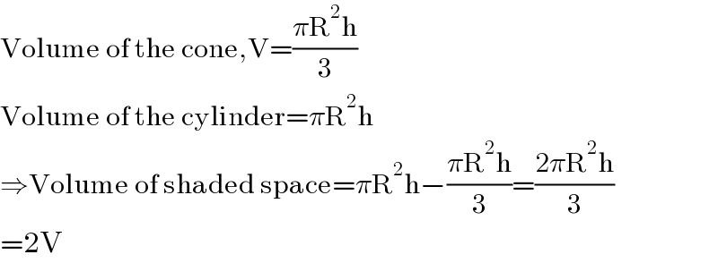 Volume of the cone,V=((πR^2 h)/3)  Volume of the cylinder=πR^2 h  ⇒Volume of shaded space=πR^2 h−((πR^2 h)/3)=((2πR^2 h)/3)  =2V  