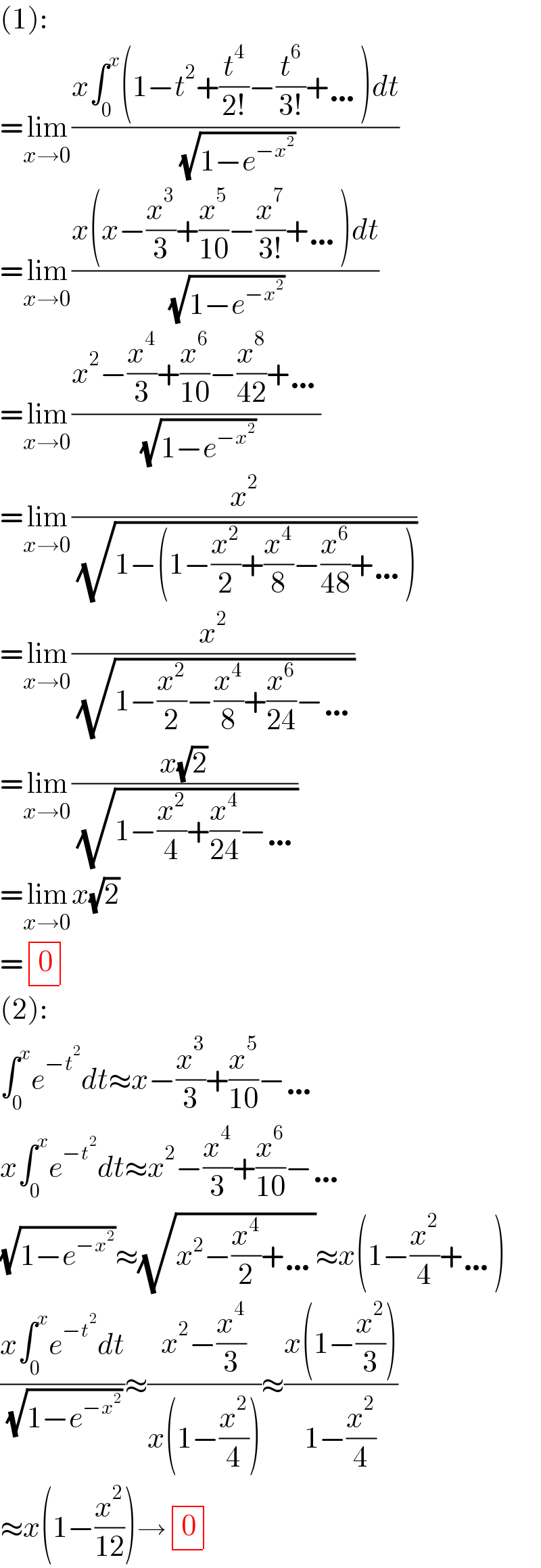 (1):  =lim_(x→0) ((x∫_0 ^x (1−t^2 +(t^4 /(2!))−(t^6 /(3!))+…)dt)/( (√(1−e^(−x^2 ) ))))  =lim_(x→0) ((x(x−(x^3 /3)+(x^5 /(10))−(x^7 /(3!))+…)dt)/( (√(1−e^(−x^2 ) ))))  =lim_(x→0) ((x^2 −(x^4 /3)+(x^6 /(10))−(x^8 /(42))+…)/( (√(1−e^(−x^2 ) ))))  =lim_(x→0) (x^2 /( (√(1−(1−(x^2 /2)+(x^4 /8)−(x^6 /(48))+…)))))  =lim_(x→0) (x^2 /( (√(1−(x^2 /2)−(x^4 /8)+(x^6 /(24))−…))))  =lim_(x→0) ((x(√2))/( (√(1−(x^2 /4)+(x^4 /(24))−…))))  =lim_(x→0) x(√2)  = determinant ((0))  (2):  ∫_0 ^x e^(−t^2 ) dt≈x−(x^3 /3)+(x^5 /(10))−…  x∫_0 ^x e^(−t^2 ) dt≈x^2 −(x^4 /3)+(x^6 /(10))−…  (√(1−e^(−x^2 ) ))≈(√(x^2 −(x^4 /2)+…))≈x(1−(x^2 /4)+…)  ((x∫_0 ^x e^(−t^2 ) dt)/( (√(1−e^(−x^2 ) ))))≈((x^2 −(x^4 /3))/(x(1−(x^2 /4))))≈((x(1−(x^2 /3)))/(1−(x^2 /4)))  ≈x(1−(x^2 /(12)))→ determinant ((0))  