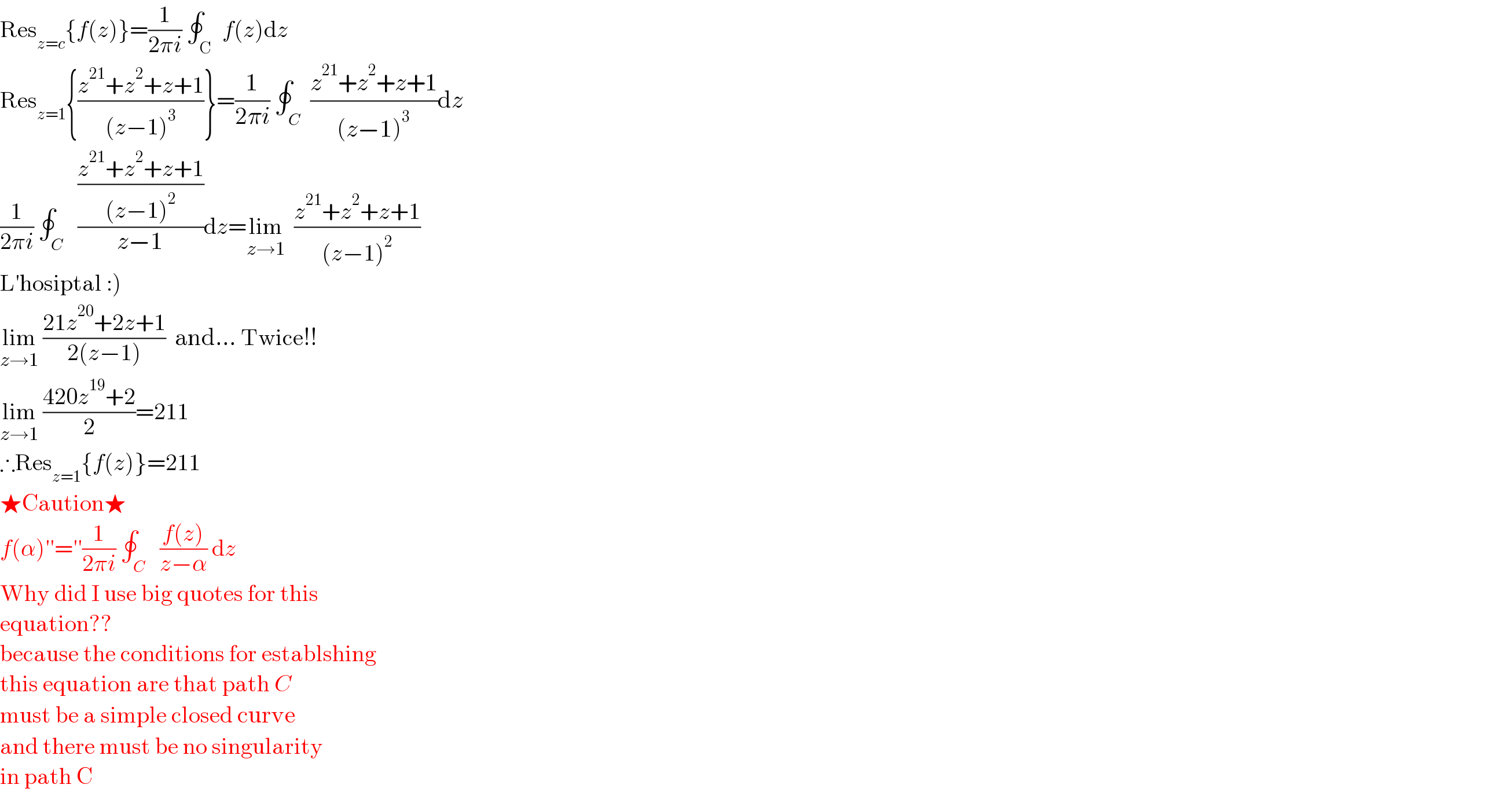 Res_(z=c) {f(z)}=(1/(2πi)) ∮_( C)  f(z)dz  Res_(z=1) {((z^(21) +z^2 +z+1)/((z−1)^3 ))}=(1/(2πi)) ∮_( C)  ((z^(21) +z^2 +z+1)/((z−1)^3 ))dz  (1/(2πi)) ∮_( C)   (((z^(21) +z^2 +z+1)/((z−1)^2 ))/(z−1))dz=lim_(z→1)   ((z^(21) +z^2 +z+1)/((z−1)^2 ))  L′hosiptal :)  lim_(z→1)  ((21z^(20) +2z+1)/(2(z−1)))  and... Twice!!  lim_(z→1)  ((420z^(19) +2)/2)=211  ∴Res_(z=1) {f(z)}=211  ★Caution★  f(α)′′=′′(1/(2πi)) ∮_( C)   ((f(z))/(z−α)) dz   Why did I use big quotes for this   equation??  because the conditions for establshing  this equation are that path C   must be a simple closed curve  and there must be no singularity  in path C  