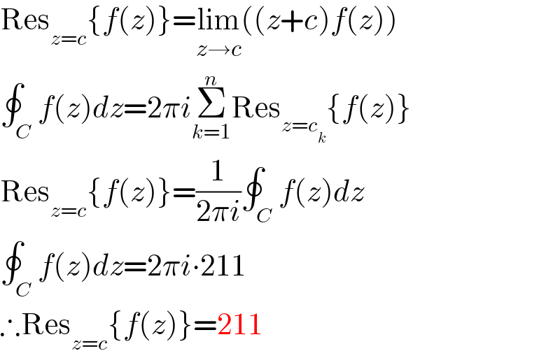 Res_(z=c) {f(z)}=lim_(z→c) ((z+c)f(z))  ∮_C f(z)dz=2πiΣ_(k=1) ^n Res_(z=c_k ) {f(z)}  Res_(z=c) {f(z)}=(1/(2πi))∮_C f(z)dz  ∮_C f(z)dz=2πi∙211  ∴Res_(z=c) {f(z)}=211  