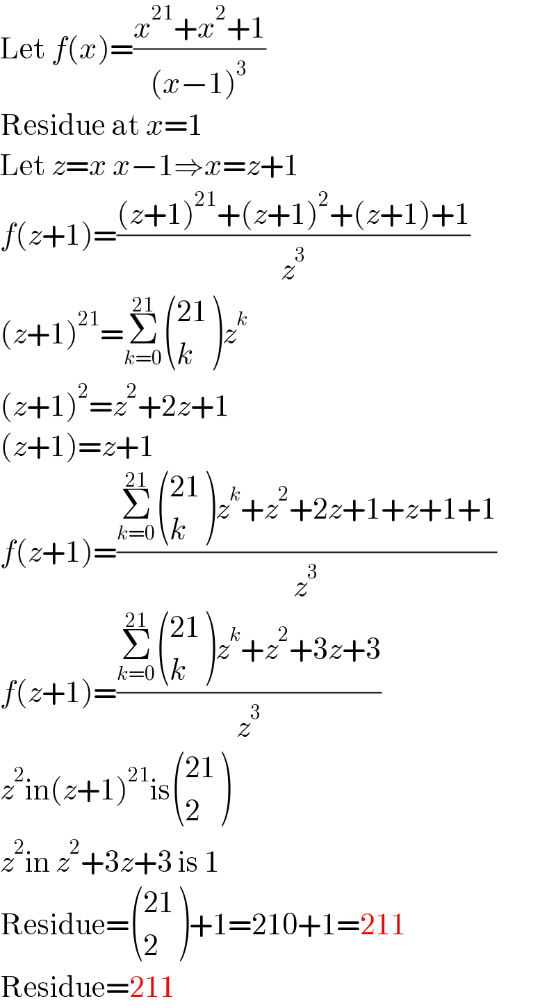 Let f(x)=((x^(21) +x^2 +1)/((x−1)^3 ))  Residue at x=1  Let z=x x−1⇒x=z+1  f(z+1)=(((z+1)^(21) +(z+1)^2 +(z+1)+1)/z^3 )  (z+1)^(21) =Σ_(k=0) ^(21)  (((21)),(k) )z^k   (z+1)^2 =z^2 +2z+1  (z+1)=z+1  f(z+1)=((Σ_(k=0) ^(21)  (((21)),(k) )z^k +z^2 +2z+1+z+1+1)/z^3 )  f(z+1)=((Σ_(k=0) ^(21)  (((21)),(k) )z^k +z^2 +3z+3)/z^3 )  z^2 in(z+1)^(21) is (((21)),(2) )  z^2 in z^2 +3z+3 is 1  Residue= (((21)),(2) )+1=210+1=211  Residue=211  