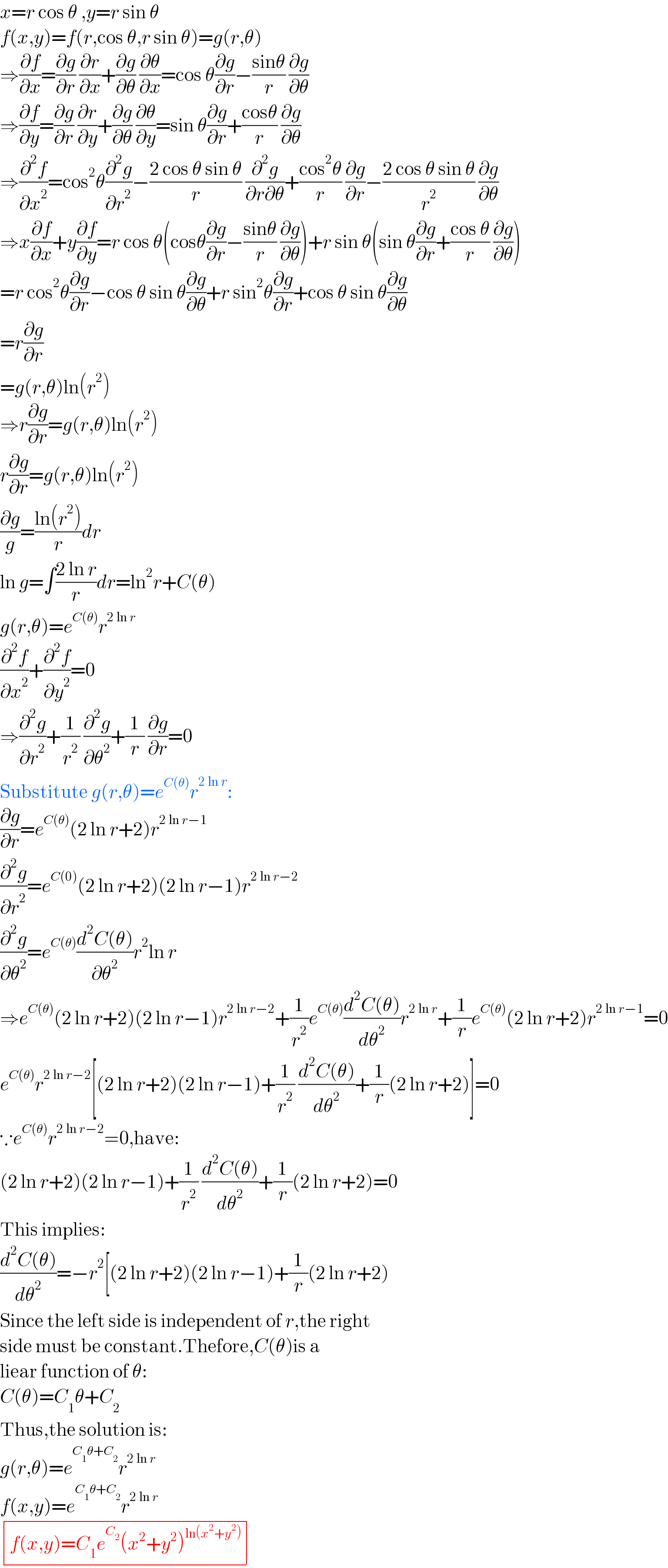 x=r cos θ ,y=r sin θ  f(x,y)=f(r,cos θ,r sin θ)=g(r,θ)  ⇒(∂f/∂x)=(∂g/∂r) (∂r/∂x)+(∂g/∂θ) (∂θ/∂x)=cos θ(∂g/∂r)−((sinθ)/r) (∂g/∂θ)  ⇒(∂f/∂y)=(∂g/∂r) (∂r/∂y)+(∂g/∂θ) (∂θ/∂y)=sin θ(∂g/∂r)+((cosθ)/r) (∂g/∂θ)  ⇒(∂^2 f/∂x^2 )=cos^2 θ(∂^2 g/∂r^2 )−((2 cos θ sin θ)/r) (∂^2 g/(∂r∂θ))+((cos^2 θ)/r) (∂g/∂r)−((2 cos θ sin θ)/r^2 ) (∂g/∂θ)  ⇒x(∂f/∂x)+y(∂f/∂y)=r cos θ(cosθ(∂g/∂r)−((sinθ)/r) (∂g/∂θ))+r sin θ(sin θ(∂g/∂r)+((cos θ)/r) (∂g/∂θ))  =r cos^2 θ(∂g/∂r)−cos θ sin θ(∂g/∂θ)+r sin^2 θ(∂g/∂r)+cos θ sin θ(∂g/∂θ)  =r(∂g/∂r)  =g(r,θ)ln(r^2 )  ⇒r(∂g/∂r)=g(r,θ)ln(r^2 )  r(∂g/∂r)=g(r,θ)ln(r^2 )  (∂g/g)=((ln(r^2 ))/r)dr  ln g=∫((2 ln r)/r)dr=ln^2 r+C(θ)  g(r,θ)=e^(C(θ)) r^(2 ln r)   (∂^2 f/∂x^2 )+(∂^2 f/∂y^2 )=0  ⇒(∂^2 g/∂r^2 )+(1/r^2 ) (∂^2 g/∂θ^2 )+(1/r) (∂g/∂r)=0  Substitute g(r,θ)=e^(C(θ)) r^(2 ln r) :  (∂g/∂r)=e^(C(θ)) (2 ln r+2)r^(2 ln r−1)   (∂^2 g/∂r^2 )=e^(C(0)) (2 ln r+2)(2 ln r−1)r^(2 ln r−2)   (∂^2 g/∂θ^2 )=e^(C(θ)) ((d^2 C(θ))/∂θ^2 )r^2 ln r  ⇒e^(C(θ)) (2 ln r+2)(2 ln r−1)r^(2 ln r−2) +(1/r^2 )e^(C(θ)) ((d^2 C(θ))/dθ^2 )r^(2 ln r) +(1/r)e^(C(θ)) (2 ln r+2)r^(2 ln r−1) =0  e^(C(θ)) r^(2 ln r−2) [(2 ln r+2)(2 ln r−1)+(1/r^2 ) ((d^2 C(θ))/dθ^2 )+(1/r)(2 ln r+2)]=0  ∵e^(C(θ)) r^(2 ln r−2) ≠0,have:  (2 ln r+2)(2 ln r−1)+(1/r^2 ) ((d^2 C(θ))/dθ^2 )+(1/r)(2 ln r+2)=0  This implies:  ((d^2 C(θ))/dθ^2 )=−r^2 [(2 ln r+2)(2 ln r−1)+(1/r)(2 ln r+2)  Since the left side is independent of r,the right  side must be constant.Thefore,C(θ)is a  liear function of θ:  C(θ)=C_1 θ+C_2   Thus,the solution is:  g(r,θ)=e^(C_1 θ+C_2 ) r^(2 ln r)   f(x,y)=e^(C_1 θ+C_2 ) r^(2 ln r)    determinant (((f(x,y)=C_1 e^C_2  (x^2 +y^2 )^(ln(x^2 +y^2 )) )))  