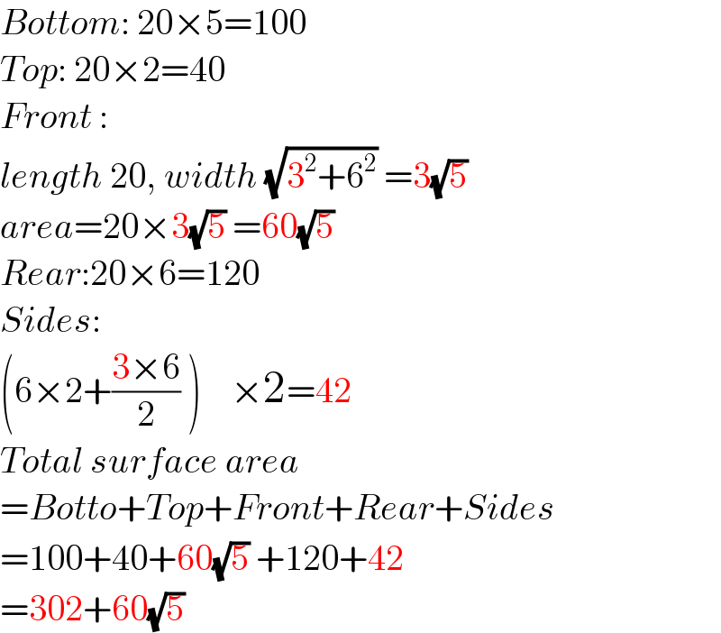 Bottom: 20×5=100  Top: 20×2=40  Front :  length 20, width (√(3^2 +6^2 )) =3(√5)   area=20×3(√5) =60(√5)   Rear:20×6=120  Sides:  (6×2+((3×6)/2) )    ×2=42  Total surface area  =Botto+Top+Front+Rear+Sides  =100+40+60(√5) +120+42  =302+60(√5)   