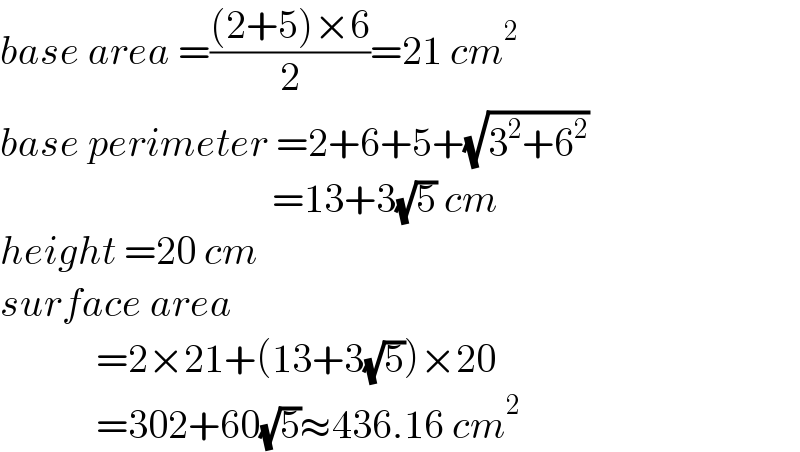 base area =(((2+5)×6)/2)=21 cm^2   base perimeter =2+6+5+(√(3^2 +6^2 ))                                    =13+3(√5) cm  height =20 cm  surface area               =2×21+(13+3(√5))×20              =302+60(√5)≈436.16 cm^2   