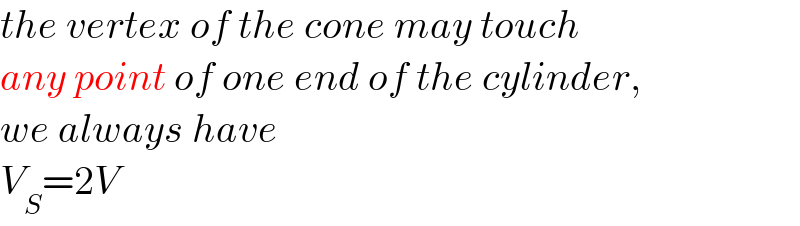 the vertex of the cone may touch   any point of one end of the cylinder,  we always have  V_S =2V  