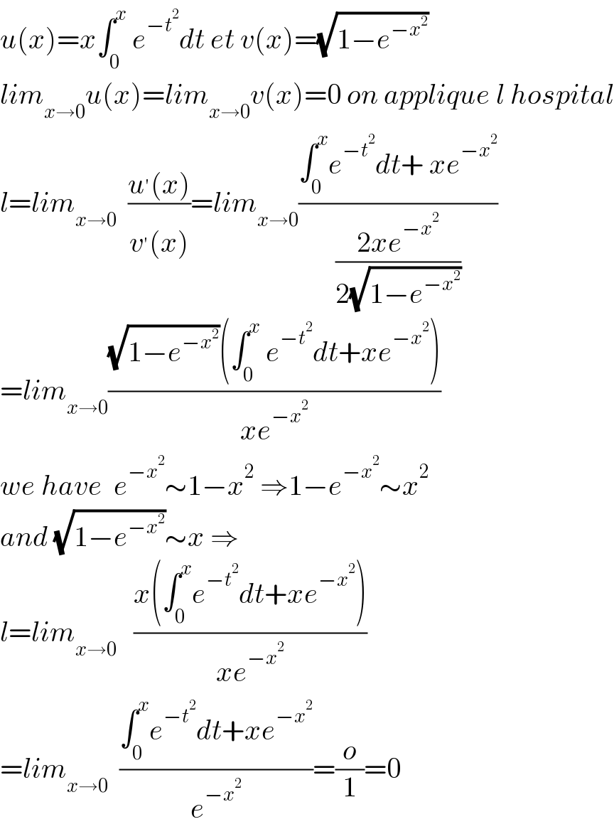 u(x)=x∫_0 ^x  e^(−t^2 ) dt et v(x)=(√(1−e^(−x^2 ) ))  lim_(x→0) u(x)=lim_(x→0) v(x)=0 on applique l hospital  l=lim_(x→0)   ((u^′ (x))/(v^′ (x)))=lim_(x→0) ((∫_0 ^x e^(−t^2 ) dt+ xe^(−x^2 ) )/((2xe^(−x^2 ) )/(2(√(1−e^(−x^2 ) )))))  =lim_(x→0) (((√(1−e^(−x^2 ) ))(∫_0 ^x  e^(−t^2 ) dt+xe^(−x^2 ) ))/(xe^(−x^2 ) ))  we have  e^(−x^2 ) ∼1−x^2  ⇒1−e^(−x^2 ) ∼x^2   and (√(1−e^(−x^2 ) ))∼x ⇒  l=lim_(x→0)    ((x(∫_0 ^x e^(−t^2 ) dt+xe^(−x^2 ) ))/(xe^(−x^2 ) ))  =lim_(x→0)   ((∫_0 ^x e^(−t^2 ) dt+xe^(−x^2 ) )/e^(−x^2 ) )=(o/1)=0  