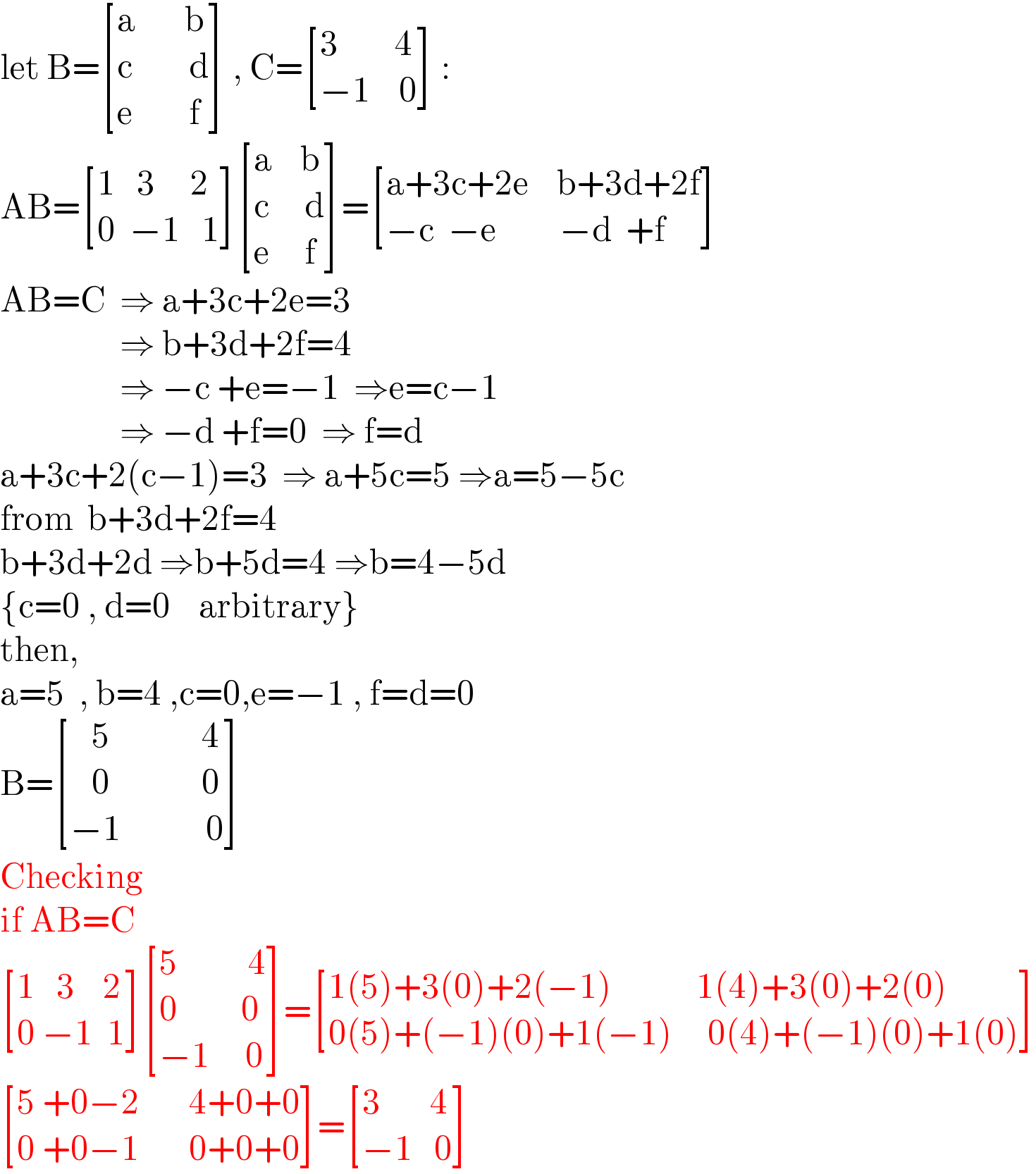 let B= [((a       b)),((c        d)),((e        f)) ] , C= [((3        4)),((−1    0)) ] :  AB= [((1   3     2)),((0  −1   1)) ] [((a    b)),((c     d)),((e     f)) ]= [((a+3c+2e    b+3d+2f)),((−c  −e         −d  +f    )) ]  AB=C  ⇒ a+3c+2e=3                   ⇒ b+3d+2f=4                   ⇒ −c +e=−1  ⇒e=c−1                   ⇒ −d +f=0  ⇒ f=d  a+3c+2(c−1)=3  ⇒ a+5c=5 ⇒a=5−5c  from  b+3d+2f=4  b+3d+2d ⇒b+5d=4 ⇒b=4−5d  {c=0 , d=0    arbitrary}  then,  a=5  , b=4 ,c=0,e=−1 , f=d=0  B= [((   5             4)),((   0             0)),((−1            0)) ]  Checking  if AB=C   [((1   3    2)),((0 −1  1)) ] [((5          4)),((0         0)),((−1     0)) ]= [((1(5)+3(0)+2(−1)            1(4)+3(0)+2(0))),((0(5)+(−1)(0)+1(−1)     0(4)+(−1)(0)+1(0))) ]   [((5 +0−2       4+0+0)),((0 +0−1       0+0+0)) ]= [((3       4)),((−1   0)) ]  