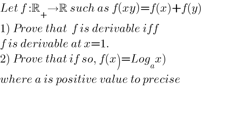 Let f :R_+ →R such as f(x)=f(x)+f(y)  1) Prove that  f is derivable iff    f is derivable at x=1.  2) Prove that if so, f(x)=Log_a x)   where a is positive value to precise  