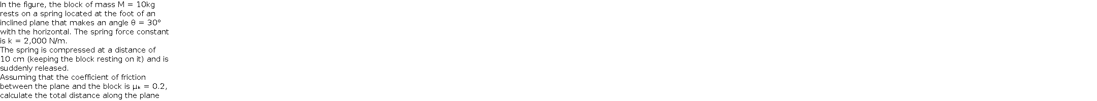 In the figure, the block of mass M = 10kg  rests on a spring located at the foot of an  inclined plane that makes an angle θ = 30°  with the horizontal. The spring force constant  is k = 2,000 N/m.  The spring is compressed at a distance of  10 cm (keeping the block resting on it) and is  suddenly released.    Assuming that the coefficient of friction  between the plane and the block is μₖ = 0.2,  calculate the total distance along the plane  that the block travels before stopping momentarily.  