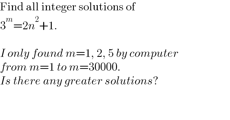 Find all integer solutions of  3^m =2n^2 +1.    I only found m=1, 2, 5 by computer  from m=1 to m=30000.  Is there any greater solutions?  