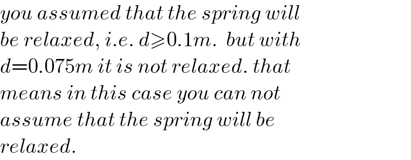 you assumed that the spring will  be relaxed, i.e. d≥0.1m.  but with   d=0.075m it is not relaxed. that   means in this case you can not   assume that the spring will be   relaxed.  