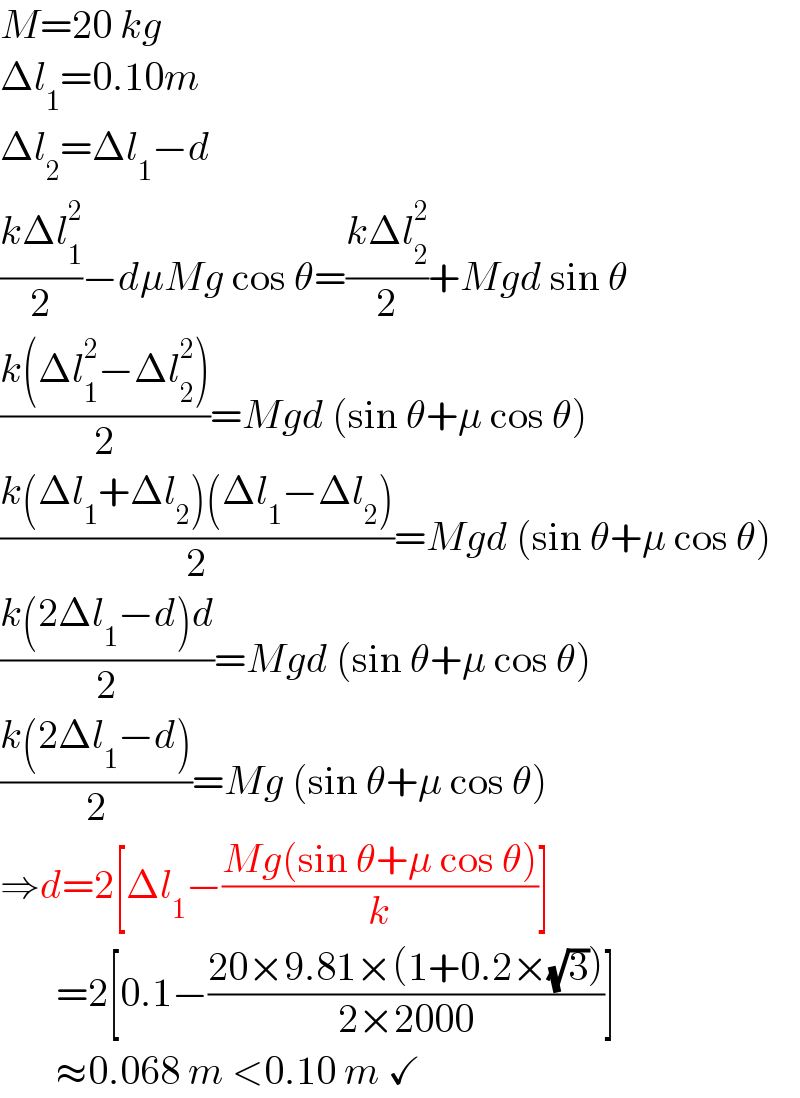 M=20 kg  Δl_1 =0.10m  Δl_2 =Δl_1 −d  ((kΔl_1 ^2 )/2)−dμMg cos θ=((kΔl_2 ^2 )/2)+Mgd sin θ  ((k(Δl_1 ^2 −Δl_2 ^2 ))/2)=Mgd (sin θ+μ cos θ)  ((k(Δl_1 +Δl_2 )(Δl_1 −Δl_2 ))/2)=Mgd (sin θ+μ cos θ)  ((k(2Δl_1 −d)d)/2)=Mgd (sin θ+μ cos θ)  ((k(2Δl_1 −d))/2)=Mg (sin θ+μ cos θ)  ⇒d=2[Δl_1 −((Mg(sin θ+μ cos θ))/k)]         =2[0.1−((20×9.81×(1+0.2×(√3)))/(2×2000))]         ≈0.068 m <0.10 m ✓  