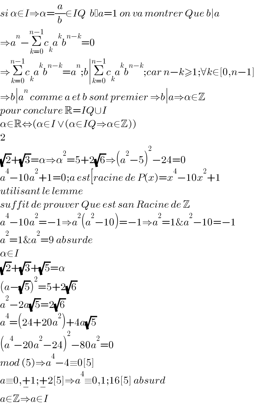 si α∉I⇒α=(a/b)∈IQ  b a=1 on va montrer Que b∣a  ⇒a^n −Σ_(k=0) ^(n−1) c_k a^k b^(n−k) =0  ⇒Σ_(k=0) ^(n−1) c_k a^k b^(n−k) =a^n ;b∣Σ_(k=0) ^(n−1) c_k a^k b^(n−k) ;car n−k≥1;∀k∈[0,n−1]  ⇒b∣a^n  comme a et b sont premier ⇒b∣a⇒α∈Z  pour conclure R=IQ∪I   α∈R⇔(α∈I ∨(α∈IQ⇒α∈Z))  2  (√2)+(√3)=α⇒α^2 =5+2(√6)⇒(a^2 −5)^2 −24=0  a^4 −10a^2 +1=0;a est[racine de P(x)=x^4 −10x^2 +1  utilisant le lemme  suffit de prouver Que est san Racine de Z  a^4 −10a^2 =−1⇒a^2 (a^2 −10)=−1⇒a^2 =1&a^2 −10=−1  a^2 =1&a^2 =9 absurde  α∈I  (√2)+(√3)+(√5)=α  (a−(√5))^2 =5+2(√6)  a^2 −2a(√5)=2(√6)  a^4 =(24+20a^2 )+4a(√5)  (a^4 −20a^2 −24)^2 −80a^2 =0  mod (5)⇒a^4 −4≡0[5]  a≡0,+_− 1;+_− 2[5]⇒a^4 ≡0,1;16[5] absurd  a∉Z⇒a∈I    