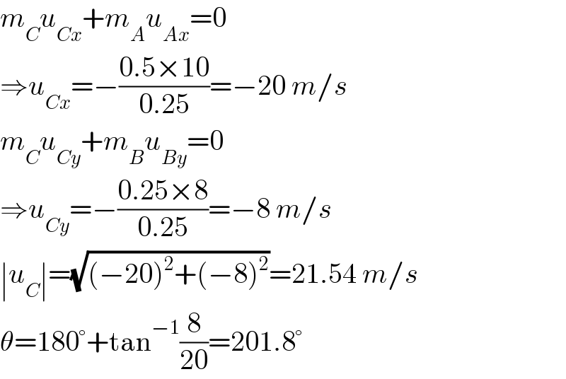 m_C u_(Cx) +m_A u_(Ax) =0  ⇒u_(Cx) =−((0.5×10)/(0.25))=−20 m/s  m_C u_(Cy) +m_B u_(By) =0  ⇒u_(Cy) =−((0.25×8)/(0.25))=−8 m/s  ∣u_C ∣=(√((−20)^2 +(−8)^2 ))=21.54 m/s  θ=180°+tan^(−1) (8/(20))=201.8°  