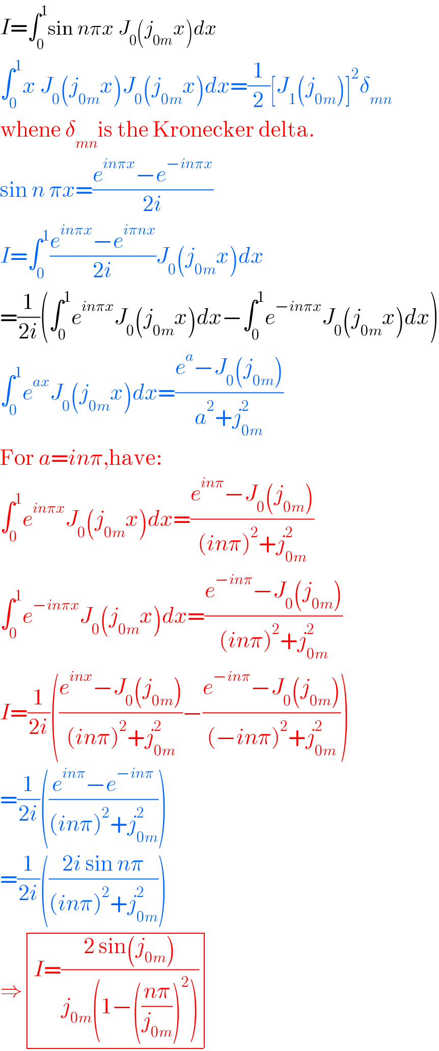 I=∫_0 ^1 sin nπx J_0 (j_(0m) x)dx  ∫_0 ^1 x J_0 (j_(0m) x)J_0 (j_(0m) x)dx=(1/2)[J_1 (j_(0m) )]^2 δ_(mn)   whene δ_(mn) is the Kronecker delta.  sin n πx=((e^(inπx) −e^(−inπx) )/(2i))  I=∫_0 ^1 ((e^(inπx) −e^(iπnx) )/(2i))J_0 (j_(0m) x)dx  =(1/(2i))(∫_0 ^1 e^(inπx) J_0 (j_(0m) x)dx−∫_0 ^1 e^(−inπx) J_0 (j_(0m) x)dx)  ∫_0 ^1 e^(ax) J_0 (j_(0m) x)dx=((e^a −J_0 (j_(0m) ))/(a^2 +j_(0m) ^2 ))  For a=inπ,have:  ∫_0 ^1 e^(inπx) J_0 (j_(0m) x)dx=((e^(inπ) −J_0 (j_(0m) ))/((inπ)^2 +j_(0m) ^2 ))  ∫_0 ^1 e^(−inπx) J_0 (j_(0m) x)dx=((e^(−inπ) −J_0 (j_(0m) ))/((inπ)^2 +j_(0m) ^2 ))  I=(1/(2i))(((e^(inx) −J_0 (j_(0m) ))/((inπ)^2 +j_(0m) ^2 ))−((e^(−inπ) −J_0 (j_(0m) ))/((−inπ)^2 +j_(0m) ^2 )))  =(1/(2i))(((e^(inπ) −e^(−inπ) )/((inπ)^2 +j_(0m) ^2 )))  =(1/(2i))(((2i sin nπ)/((inπ)^2 +j_(0m) ^2 )))  ⇒ determinant (((I=((2 sin(j_(0m) ))/(j_(0m) (1−(((nπ)/j_(0m) ))^2 ))))))  