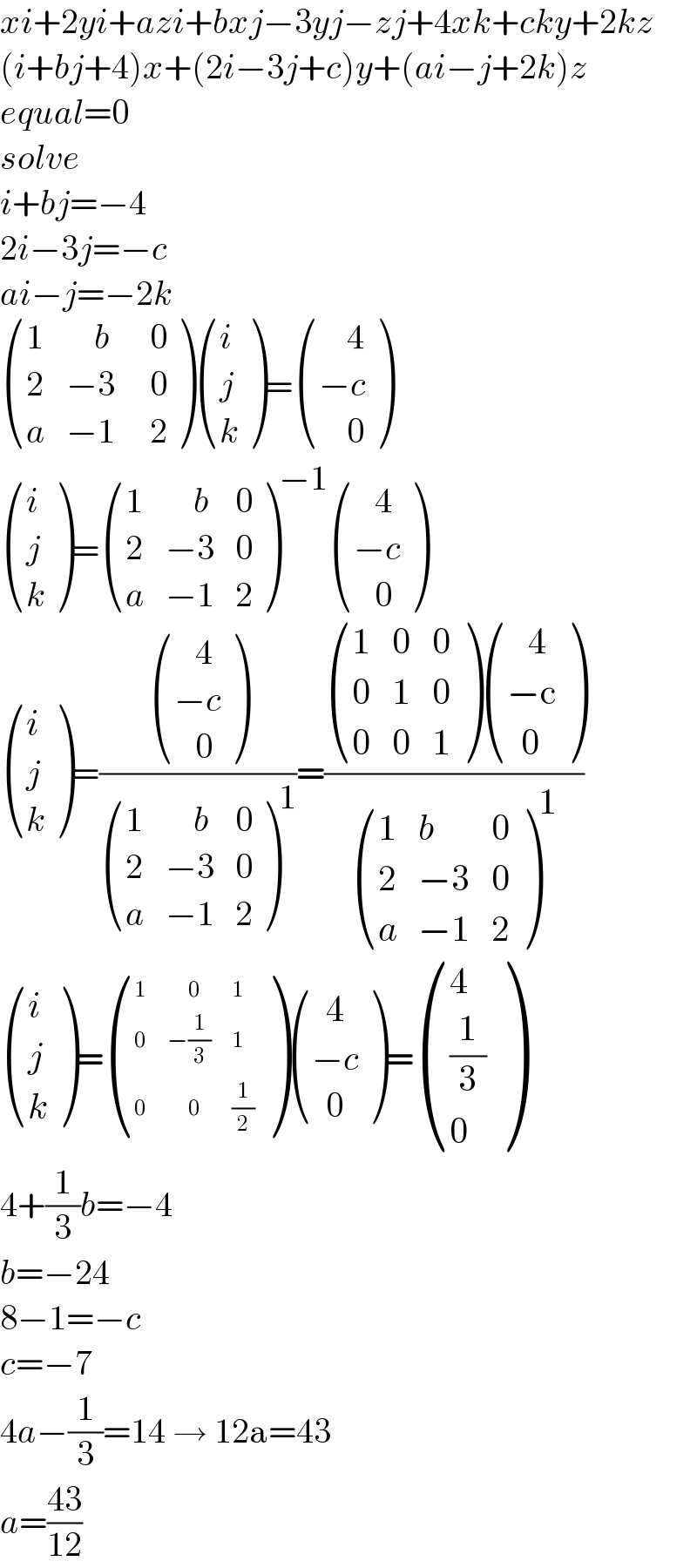 xi+2yi+azi+bxj−3yj−zj+4xk+cky+2kz  (i+bj+4)x+(2i−3j+c)y+(ai−j+2k)z  equal=0  solve  i+bj=−4  2i−3j=−c  ai−j=−2k   ((1,(    b),(  0)),(2,(−3),(  0)),(a,(−1),(  2)) ) ((i),(j),(k) )= (((    4)),((−c)),((    0)) )   ((i),(j),(k) )= ((1,(    b),0),(2,(−3),0),(a,(−1),2) )^(−1)  (((   4)),((−c)),((   0)) )   ((i),(j),(k) )=( (((   4)),((−c)),((   0)) )/ ((1,(    b),0),(2,(−3),0),(a,(−1),2) )^1 )=(( ((1,0,0),(0,1,0),(0,0,1) ) (((   4)),((−c)),((  0)) ))/ ((1,b,0),(2,(−3),0),(a,(−1),2) )^1 )   ((i),(j),(k) )= ((1,(      0),1),(0,(−(1/3)),1),(0,(      0),(1/2)) ) (((  4)),((−c)),((  0)) )= ((4),((1/3)),(0) )  4+(1/3)b=−4  b=−24  8−1=−c  c=−7  4a−(1/3)=14 → 12a=43  a=((43)/(12))  
