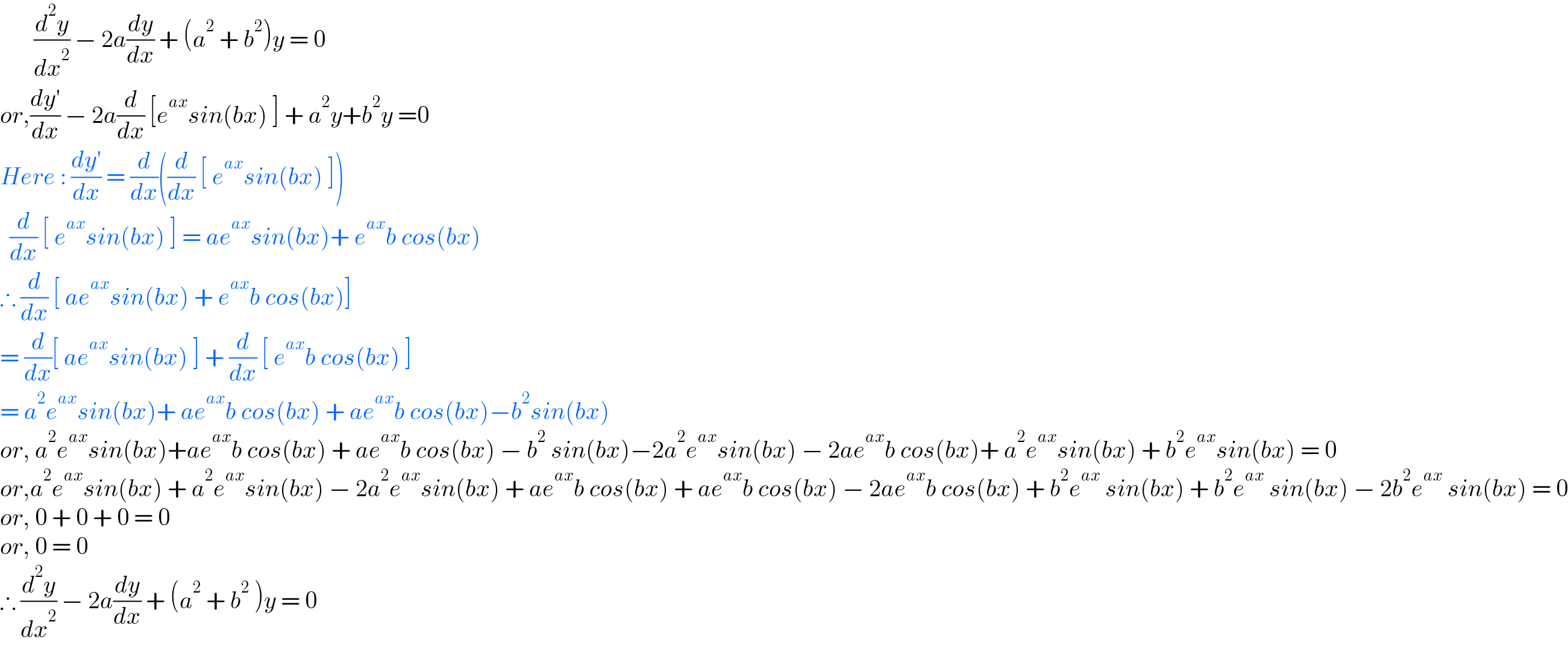        (d^2 y/dx^2 ) − 2a(dy/dx) + (a^2  + b^2 )y = 0  or,((dy′)/dx) − 2a(d/dx) [e^(ax) sin(bx) ] + a^2 y+b^2 y =0  Here : ((dy′)/dx) = (d/dx)((d/dx) [ e^(ax) sin(bx) ])    (d/dx) [ e^(ax) sin(bx) ] = ae^(ax) sin(bx)+ e^(ax) b cos(bx)  ∴ (d/dx) [ ae^(ax) sin(bx) + e^(ax) b cos(bx)]  = (d/dx)[ ae^(ax) sin(bx) ] + (d/dx) [ e^(ax) b cos(bx) ]  = a^2 e^(ax) sin(bx)+ ae^(ax) b cos(bx) + ae^(ax) b cos(bx)−b^2 sin(bx)  or, a^2 e^(ax) sin(bx)+ae^(ax) b cos(bx) + ae^(ax) b cos(bx) − b^2  sin(bx)−2a^2 e^(ax) sin(bx) − 2ae^(ax) b cos(bx)+ a^2 e^(ax) sin(bx) + b^2 e^(ax) sin(bx) = 0  or,a^2 e^(ax) sin(bx) + a^2 e^(ax) sin(bx) − 2a^2 e^(ax) sin(bx) + ae^(ax) b cos(bx) + ae^(ax) b cos(bx) − 2ae^(ax) b cos(bx) + b^2 e^(ax)  sin(bx) + b^2 e^(ax)  sin(bx) − 2b^2 e^(ax)  sin(bx) = 0  or, 0 + 0 + 0 = 0  or, 0 = 0   ∴ (d^2 y/dx^2 ) − 2a(dy/dx) + (a^2  + b^2  )y = 0  
