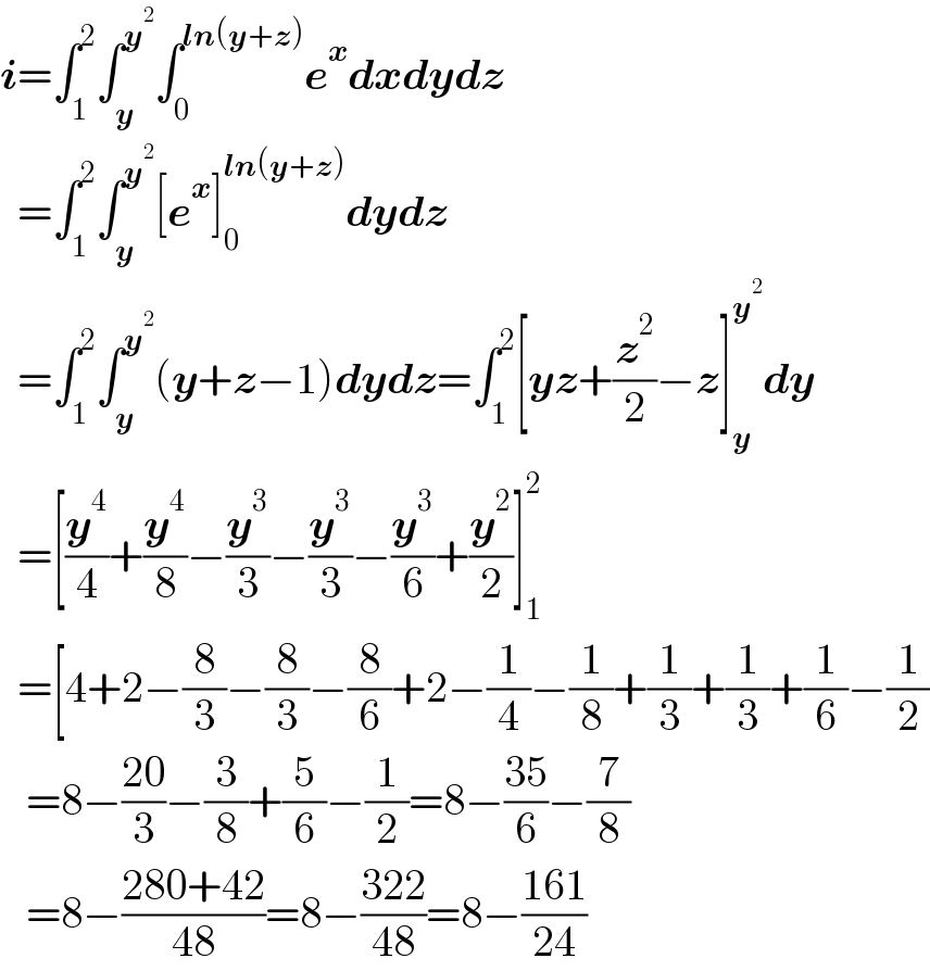 i=∫_1 ^2 ∫_y ^y^2  ∫_0 ^(ln(y+z)) e^x dxdydz    =∫_1 ^2 ∫_y ^y^2  [e^x ]_0 ^(ln(y+z)) dydz    =∫_1 ^2 ∫_y ^y^2  (y+z−1)dydz=∫_1 ^2 [yz+(z^2 /2)−z]_y ^y^2  dy    =[(y^4 /4)+(y^4 /8)−(y^3 /3)−(y^3 /3)−(y^3 /6)+(y^2 /2)]_1 ^2      =[4+2−(8/3)−(8/3)−(8/6)+2−(1/4)−(1/8)+(1/3)+(1/3)+(1/6)−(1/2)     =8−((20)/3)−(3/8)+(5/6)−(1/2)=8−((35)/6)−(7/8)     =8−((280+42)/(48))=8−((322)/(48))=8−((161)/(24))  