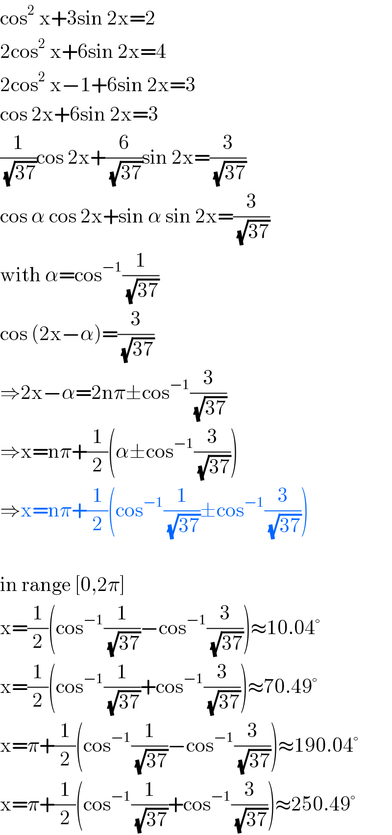 cos^2  x+3sin 2x=2  2cos^2  x+6sin 2x=4  2cos^2  x−1+6sin 2x=3  cos 2x+6sin 2x=3  (1/(√(37)))cos 2x+(6/(√(37)))sin 2x=(3/(√(37)))  cos α cos 2x+sin α sin 2x=(3/(√(37)))  with α=cos^(−1) (1/(√(37)))  cos (2x−α)=(3/(√(37)))  ⇒2x−α=2nπ±cos^(−1) (3/(√(37)))  ⇒x=nπ+(1/2)(α±cos^(−1) (3/(√(37))))  ⇒x=nπ+(1/2)(cos^(−1) (1/(√(37)))±cos^(−1) (3/(√(37))))    in range [0,2π]  x=(1/2)(cos^(−1) (1/(√(37)))−cos^(−1) (3/(√(37))))≈10.04°  x=(1/2)(cos^(−1) (1/(√(37)))+cos^(−1) (3/(√(37))))≈70.49°  x=π+(1/2)(cos^(−1) (1/(√(37)))−cos^(−1) (3/(√(37))))≈190.04°  x=π+(1/2)(cos^(−1) (1/(√(37)))+cos^(−1) (3/(√(37))))≈250.49°  