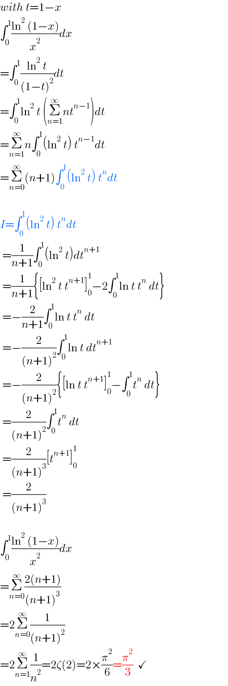 with t=1−x  ∫_0 ^1 ((ln^2  (1−x))/x^2 )dx  =∫_0 ^1 ((ln^2  t)/((1−t)^2 ))dt  =∫_0 ^1 ln^2  t (Σ_(n=1) ^∞ nt^(n−1) )dt  =Σ_(n=1) ^∞ n∫_0 ^1 (ln^2  t) t^(n−1) dt  =Σ_(n=0) ^∞ (n+1)∫_0 ^1 (ln^2  t) t^n dt    I=∫_0 ^1 (ln^2  t) t^n dt   =(1/(n+1))∫_0 ^1 (ln^2  t)dt^(n+1)    =(1/(n+1)){[ln^2  t t^(n+1) ]_0 ^1 −2∫_0 ^1 ln t t^n  dt}   =−(2/(n+1))∫_0 ^1 ln t t^n  dt   =−(2/((n+1)^2 ))∫_0 ^1 ln t dt^(n+1)    =−(2/((n+1)^2 )){[ln t t^(n+1) ]_0 ^1 −∫_0 ^1 t^n  dt}   =(2/((n+1)^2 ))∫_0 ^1 t^n  dt   =(2/((n+1)^3 ))[t^(n+1) ]_0 ^1    =(2/((n+1)^3 ))    ∫_0 ^1 ((ln^2  (1−x))/x^2 )dx  =Σ_(n=0) ^∞ ((2(n+1))/((n+1)^3 ))  =2Σ_(n=0) ^∞ (1/((n+1)^2 ))  =2Σ_(n=1) ^∞ (1/n^2 )=2ζ(2)=2×(π^2 /6)=(π^2 /3)  ✓  