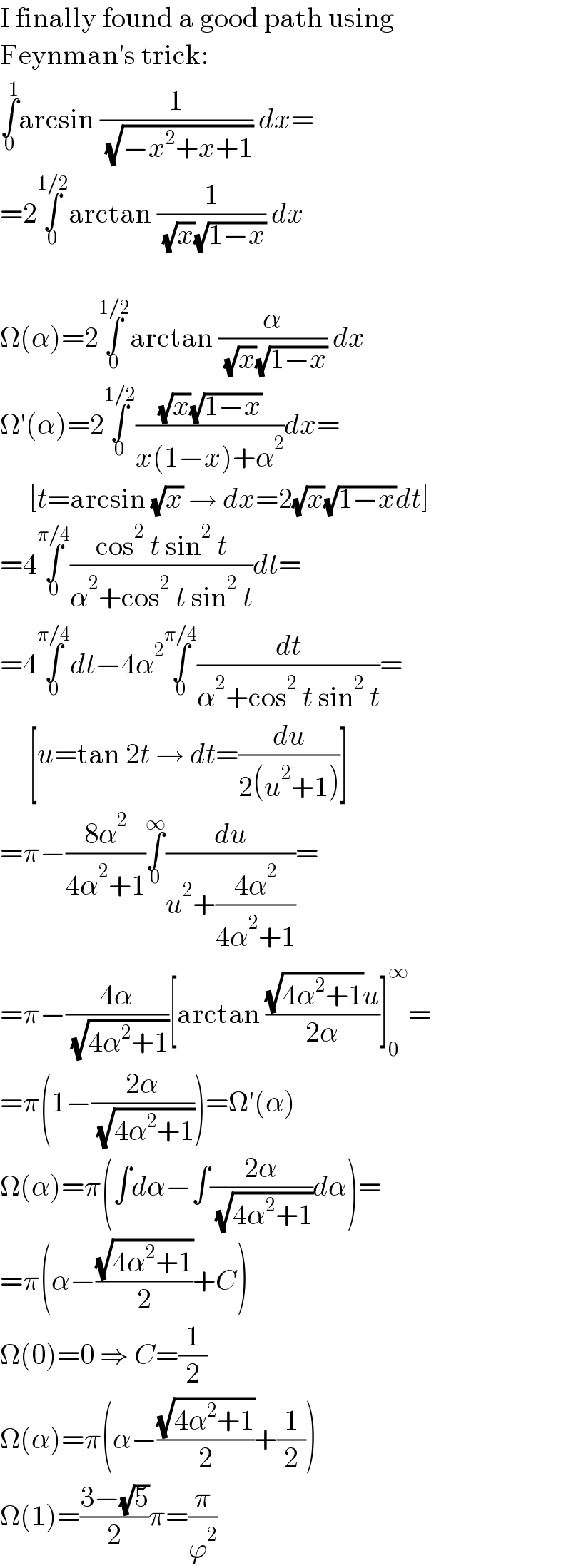 I finally found a good path using  Feynman′s trick:  ∫_0 ^1 arcsin (1/( (√(−x^2 +x+1)))) dx=  =2∫_0 ^(1/2) arctan (1/( (√x)(√(1−x)))) dx    Ω(α)=2∫_0 ^(1/2) arctan (α/( (√x)(√(1−x)))) dx  Ω′(α)=2∫_0 ^(1/2) (((√x)(√(1−x)))/(x(1−x)+α^2 ))dx=       [t=arcsin (√x) → dx=2(√x)(√(1−x))dt]  =4∫_0 ^(π/4) ((cos^2  t sin^2  t)/(α^2 +cos^2  t sin^2  t))dt=  =4∫_0 ^(π/4) dt−4α^2 ∫_0 ^(π/4) (dt/(α^2 +cos^2  t sin^2  t))=       [u=tan 2t → dt=(du/(2(u^2 +1)))]  =π−((8α^2 )/(4α^2 +1))∫_0 ^∞ (du/(u^2 +((4α^2 )/(4α^2 +1))))=  =π−((4α)/( (√(4α^2 +1))))[arctan (((√(4α^2 +1))u)/(2α))]_0 ^∞ =  =π(1−((2α)/( (√(4α^2 +1)))))=Ω′(α)  Ω(α)=π(∫dα−∫((2α)/( (√(4α^2 +1))))dα)=  =π(α−((√(4α^2 +1))/2)+C)  Ω(0)=0 ⇒ C=(1/2)  Ω(α)=π(α−((√(4α^2 +1))/2)+(1/2))  Ω(1)=((3−(√5))/2)π=(π/ϕ^2 )  
