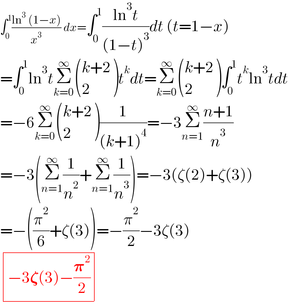 ∫_0 ^1 ((ln^3  (1−x))/x^3 ) dx=∫_0 ^1 ((ln^3 t)/((1−t)^3 ))dt (t=1−x)  =∫_0 ^1 ln^3 tΣ_(k=0) ^∞  (((k+2)),(2) )t^k dt=Σ_(k=0) ^∞  (((k+2)),(2) )∫_0 ^1 t^k ln^3 tdt  =−6Σ_(k=0) ^∞  (((k+2)),(2) )(1/((k+1)^4 ))=−3Σ_(n=1) ^∞ ((n+1)/n^3 )  =−3(Σ_(n=1) ^∞ (1/n^2 )+Σ_(n=1) ^∞ (1/n^3 ))=−3(ζ(2)+ζ(3))  =−((π^2 /6)+ζ(3))=−(π^2 /2)−3ζ(3)   determinant (((−3𝛇(3)−(𝛑^2 /2))))  