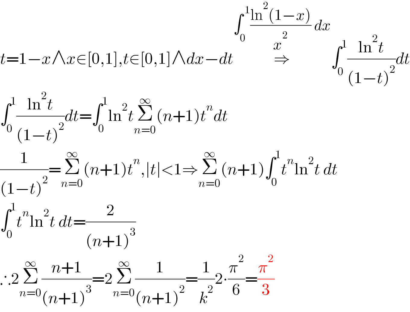 t=1−x∧x∈[0,1],t∈[0,1]∧dx−dt⇒^(∫_0 ^( 1) ((ln^2 (1−x))/x^2 ) dx) ∫_0 ^1 ((ln^2 t)/((1−t)^2 ))dt  ∫_0 ^1 ((ln^2 t)/((1−t)^2 ))dt=∫_0 ^1 ln^2 tΣ_(n=0) ^∞ (n+1)t^n dt  (1/((1−t)^2 ))=Σ_(n=0) ^∞ (n+1)t^n ,∣t∣<1⇒Σ_(n=0) ^∞ (n+1)∫_0 ^1 t^n ln^2 t dt  ∫_0 ^1 t^n ln^2 t dt=(2/((n+1)^3 ))  ∴2Σ_(n=0) ^∞ ((n+1)/((n+1)^3 ))=2Σ_(n=0) ^∞ (1/((n+1)^2 ))=(1/k^2 )2∙(π^2 /6)=(π^2 /3)  