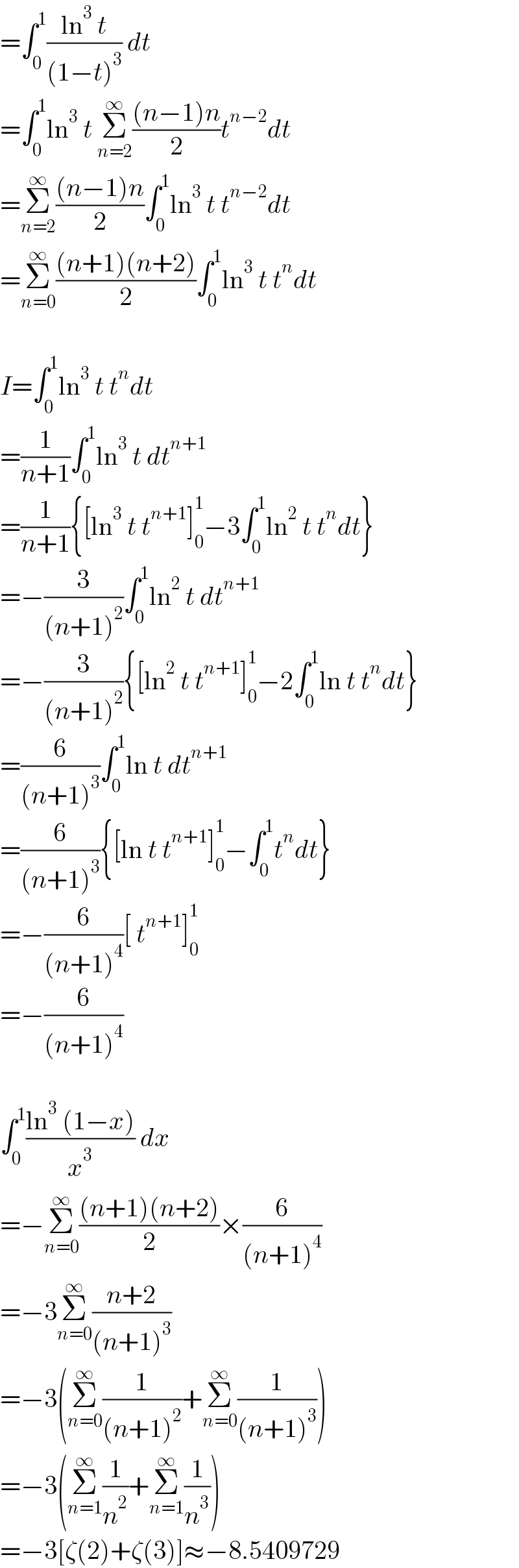 =∫_0 ^1 ((ln^3  t)/((1−t)^3 )) dt  =∫_0 ^1 ln^3  t Σ_(n=2) ^∞ (((n−1)n)/2)t^(n−2) dt  =Σ_(n=2) ^∞ (((n−1)n)/2)∫_0 ^1 ln^3  t t^(n−2) dt  =Σ_(n=0) ^∞ (((n+1)(n+2))/2)∫_0 ^1 ln^3  t t^n dt    I=∫_0 ^1 ln^3  t t^n dt  =(1/(n+1))∫_0 ^1 ln^3  t dt^(n+1)   =(1/(n+1)){[ln^3  t t^(n+1) ]_0 ^1 −3∫_0 ^1 ln^2  t t^n dt}  =−(3/((n+1)^2 ))∫_0 ^1 ln^2  t dt^(n+1)   =−(3/((n+1)^2 )){[ln^2  t t^(n+1) ]_0 ^1 −2∫_0 ^1 ln t t^n dt}  =(6/((n+1)^3 ))∫_0 ^1 ln t dt^(n+1)   =(6/((n+1)^3 )){[ln t t^(n+1) ]_0 ^1 −∫_0 ^1 t^n dt}  =−(6/((n+1)^4 ))[ t^(n+1) ]_0 ^1   =−(6/((n+1)^4 ))    ∫_0 ^1 ((ln^3  (1−x))/x^3 ) dx  =−Σ_(n=0) ^∞ (((n+1)(n+2))/2)×(6/((n+1)^4 ))  =−3Σ_(n=0) ^∞ ((n+2)/((n+1)^3 ))  =−3(Σ_(n=0) ^∞ (1/((n+1)^2 ))+Σ_(n=0) ^∞ (1/((n+1)^3 )))  =−3(Σ_(n=1) ^∞ (1/n^2 )+Σ_(n=1) ^∞ (1/n^3 ))  =−3[ζ(2)+ζ(3)]≈−8.5409729  