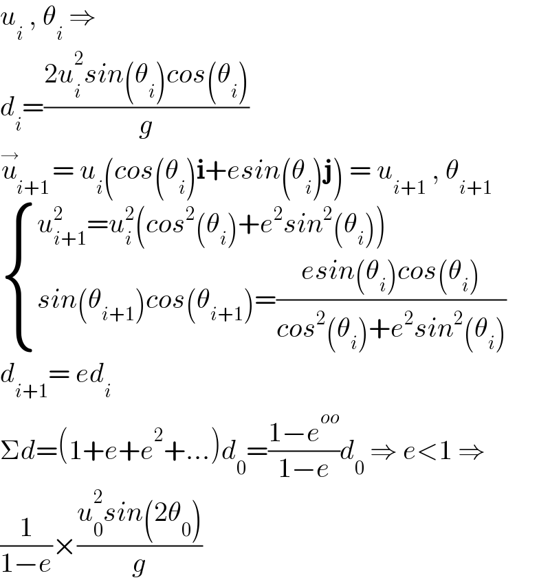 u_i  , θ_i  ⇒  d_i =((2u_i ^2 sin(θ_i )cos(θ_i ))/g)  u_(i+1) ^→ = u_i (cos(θ_i )i+esin(θ_i )j) = u_(i+1)  , θ_(i+1)    { ((u_(i+1) ^2 =u_i ^2 (cos^2 (θ_i )+e^2 sin^2 (θ_i )))),((sin(θ_(i+1) )cos(θ_(i+1) )=((esin(θ_i )cos(θ_i ))/(cos^2 (θ_i )+e^2 sin^2 (θ_i ))))) :}  d_(i+1) = ed_i   Σd=(1+e+e^2 +...)d_0 =((1−e^(oo) )/(1−e))d_0  ⇒ e<1 ⇒  (1/(1−e))×((u_0 ^2 sin(2θ_0 ))/g)  