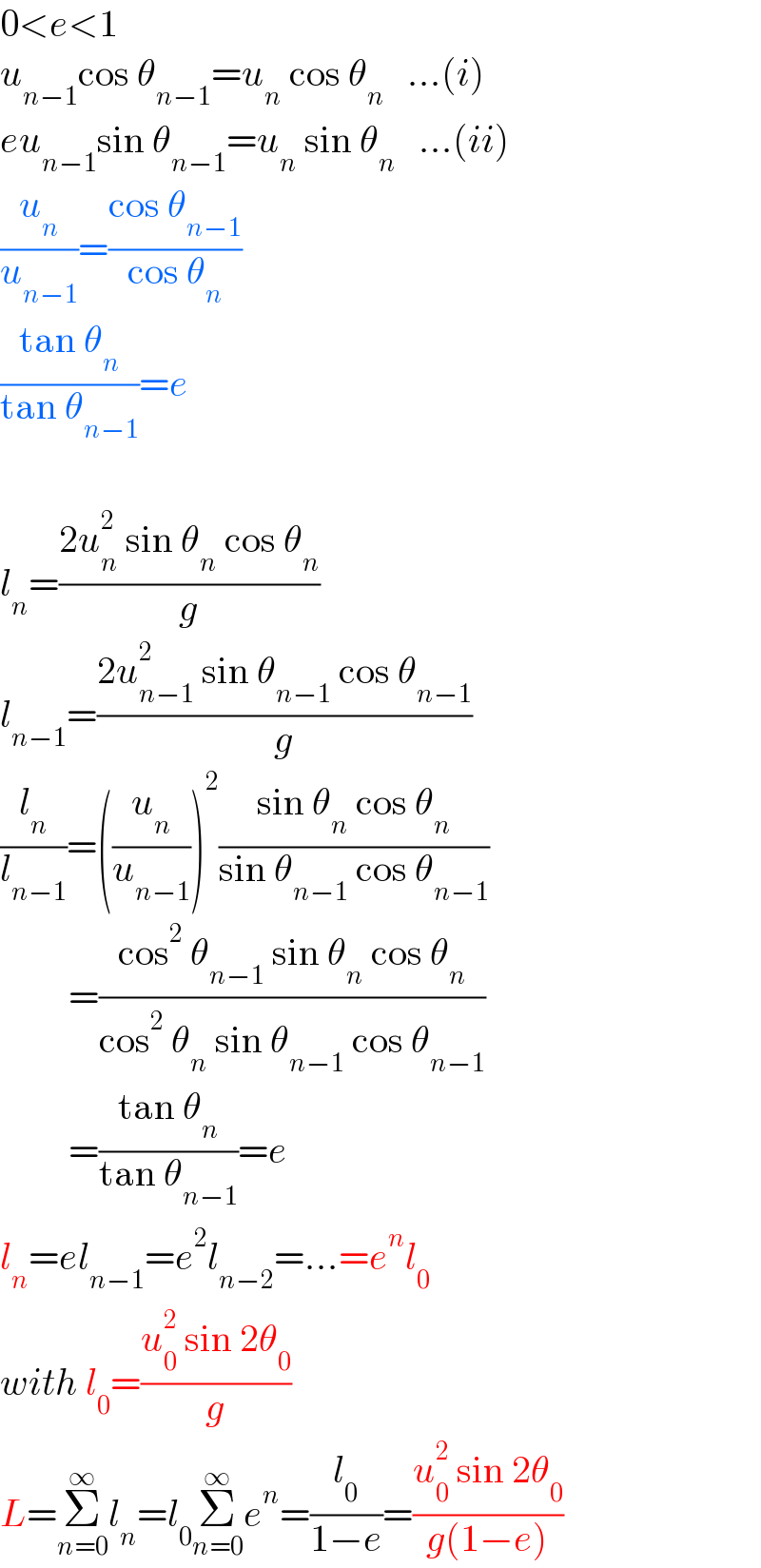 0<e<1  u_(n−1) cos θ_(n−1) =u_n  cos θ_n    ...(i)  eu_(n−1) sin θ_(n−1) =u_n  sin θ_n    ...(ii)  (u_n /u_(n−1) )=((cos θ_(n−1) )/(cos θ_n ))  ((tan θ_n )/(tan θ_(n−1) ))=e    l_n =((2u_n ^2  sin θ_n  cos θ_n )/g)  l_(n−1) =((2u_(n−1) ^2  sin θ_(n−1)  cos θ_(n−1) )/g)  (l_n /l_(n−1) )=((u_n /u_(n−1) ))^2 ((sin θ_n  cos θ_n )/(sin θ_(n−1)  cos θ_(n−1) ))           =((cos^2  θ_(n−1)  sin θ_n  cos θ_n )/(cos^2  θ_n  sin θ_(n−1)  cos θ_(n−1) ))           =((tan θ_n )/(tan θ_(n−1) ))=e  l_n =el_(n−1) =e^2 l_(n−2) =...=e^n l_0   with l_0 =((u_0 ^2  sin 2θ_0 )/g)  L=Σ_(n=0) ^∞ l_n =l_0 Σ_(n=0) ^∞ e^n =(l_0 /(1−e))=((u_0 ^2  sin 2θ_0 )/(g(1−e)))  