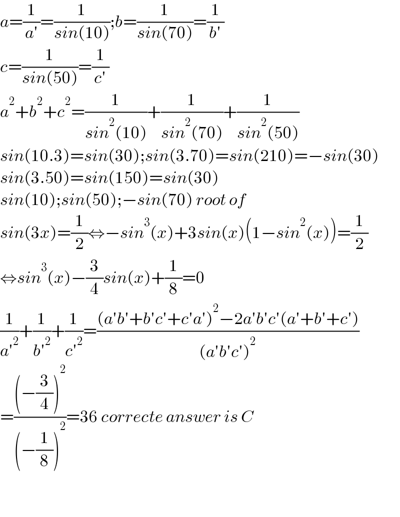 a=(1/(a′))=(1/(sin(10)));b=(1/(sin(70)))=(1/(b′))  c=(1/(sin(50)))=(1/(c′))  a^2 +b^2 +c^2 =(1/(sin^2 (10)))+(1/(sin^2 (70)))+(1/(sin^2 (50)))  sin(10.3)=sin(30);sin(3.70)=sin(210)=−sin(30)  sin(3.50)=sin(150)=sin(30)  sin(10);sin(50);−sin(70) root of  sin(3x)=(1/2)⇔−sin^3 (x)+3sin(x)(1−sin^2 (x))=(1/2)  ⇔sin^3 (x)−(3/4)sin(x)+(1/8)=0  (1/(a′^2 ))+(1/(b′^2 ))+(1/(c′^2 ))=(((a′b′+b′c′+c′a′)^2 −2a′b′c′(a′+b′+c′))/((a′b′c′)^2 ))  =(((−(3/4))^2 )/((−(1/8))^2 ))=36 correcte answer is C      