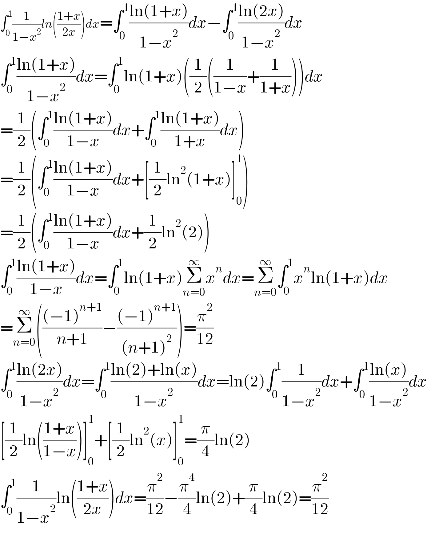 ∫_0 ^1 (1/(1−x^2 ))ln(((1+x)/(2x)))dx=∫_0 ^1 ((ln(1+x))/(1−x^2 ))dx−∫_0 ^1 ((ln(2x))/(1−x^2 ))dx  ∫_0 ^1 ((ln(1+x))/(1−x^2 ))dx=∫_0 ^1 ln(1+x)((1/2)((1/(1−x))+(1/(1+x))))dx  =(1/2)(∫_0 ^1 ((ln(1+x))/(1−x))dx+∫_0 ^1 ((ln(1+x))/(1+x))dx)  =(1/2)(∫_0 ^1 ((ln(1+x))/(1−x))dx+[(1/2)ln^2 (1+x)]_0 ^1 )  =(1/2)(∫_0 ^1 ((ln(1+x))/(1−x))dx+(1/2)ln^2 (2))  ∫_0 ^1 ((ln(1+x))/(1−x))dx=∫_0 ^1 ln(1+x)Σ_(n=0) ^∞ x^n dx=Σ_(n=0) ^∞ ∫_0 ^1 x^n ln(1+x)dx  =Σ_(n=0) ^∞ ((((−1)^(n+1) )/(n+1))−(((−1)^(n+1) )/((n+1)^2 )))=(π^2 /(12))  ∫_0 ^1 ((ln(2x))/(1−x^2 ))dx=∫_0 ^1 ((ln(2)+ln(x))/(1−x^2 ))dx=ln(2)∫_0 ^1 (1/(1−x^2 ))dx+∫_0 ^1 ((ln(x))/(1−x^2 ))dx  [(1/2)ln(((1+x)/(1−x)))]_0 ^1 +[(1/2)ln^2 (x)]_0 ^1 =(π/4)ln(2)  ∫_0 ^1 (1/(1−x^2 ))ln(((1+x)/(2x)))dx=(π^2 /(12))−(π^4 /4)ln(2)+(π/4)ln(2)=(π^2 /(12))  