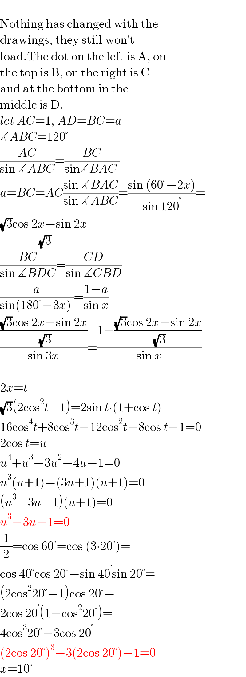   Nothing has changed with the  drawings, they still won′t  load.The dot on the left is A, on  the top is B, on the right is C   and at the bottom in the   middle is D.  let AC=1, AD=BC=a  ∡ABC=120°  ((AC)/(sin ∡ABC))=((BC)/(sin∡BAC ))  a=BC=AC((sin ∡BAC)/(sin ∡ABC))=((sin (60°−2x))/(sin 120^° ))=  (((√3)cos 2x−sin 2x)/( (√3)))  ((BC)/(sin ∡BDC))=((CD)/(sin ∡CBD))  (a/(sin(180°−3x) ))=((1−a)/(sin x))  ((((√3)cos 2x−sin 2x)/( (√3)))/(sin 3x))=((1−(((√3)cos 2x−sin 2x)/( (√3))))/(sin x))    2x=t  (√3)(2cos^2 t−1)=2sin t∙(1+cos t)  16cos^4 t+8cos^3 t−12cos^2 t−8cos t−1=0  2cos t=u  u^4 +u^3 −3u^2 −4u−1=0  u^3 (u+1)−(3u+1)(u+1)=0  (u^3 −3u−1)(u+1)=0  u^3 −3u−1=0  (1/2)=cos 60°=cos (3∙20°)=  cos 40°cos 20°−sin 40^° sin 20°=  (2cos^2 20°−1)cos 20°−  2cos 20^° (1−cos^2 20°)=  4cos^3 20°−3cos 20^°   (2cos 20°)^3 −3(2cos 20°)−1=0  x=10°  
