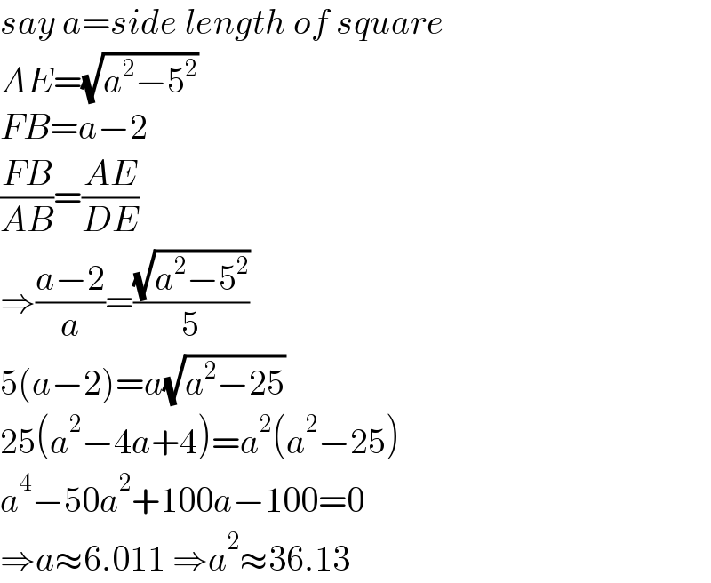 say a=side length of square  AE=(√(a^2 −5^2 ))  FB=a−2  ((FB)/(AB))=((AE)/(DE))  ⇒((a−2)/a)=((√(a^2 −5^2 ))/5)  5(a−2)=a(√(a^2 −25))  25(a^2 −4a+4)=a^2 (a^2 −25)  a^4 −50a^2 +100a−100=0  ⇒a≈6.011 ⇒a^2 ≈36.13  