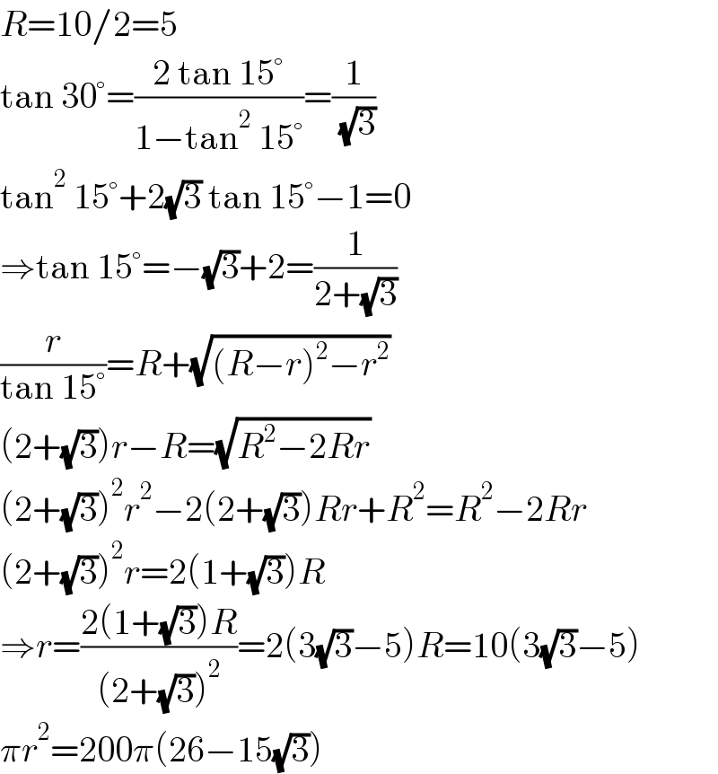R=10/2=5  tan 30°=((2 tan 15°)/(1−tan^2  15°))=(1/( (√3)))  tan^2  15°+2(√3) tan 15°−1=0  ⇒tan 15°=−(√3)+2=(1/(2+(√3)))  (r/(tan 15°))=R+(√((R−r)^2 −r^2 ))  (2+(√3))r−R=(√(R^2 −2Rr))  (2+(√3))^2 r^2 −2(2+(√3))Rr+R^2 =R^2 −2Rr  (2+(√3))^2 r=2(1+(√3))R  ⇒r=((2(1+(√3))R)/((2+(√3))^2 ))=2(3(√3)−5)R=10(3(√3)−5)  πr^2 =200π(26−15(√3))  