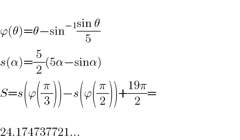   ϕ(θ)=θ−sin^(−1) ((sin θ)/5)  s(α)=(5/2)(5α−sinα)  S=s(ϕ((π/3)))−s(ϕ((π/2)))+((19π)/2)=    24.174737721...  
