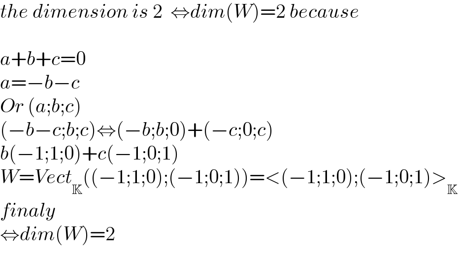 the dimension is 2  ⇔dim(W)=2 because    a+b+c=0  a=−b−c    Or (a;b;c)  (−b−c;b;c)⇔(−b;b;0)+(−c;0;c)  b(−1;1;0)+c(−1;0;1)  W=Vect_K ((−1;1;0);(−1;0;1))=<(−1;1;0);(−1;0;1)>_K   finaly  ⇔dim(W)=2  